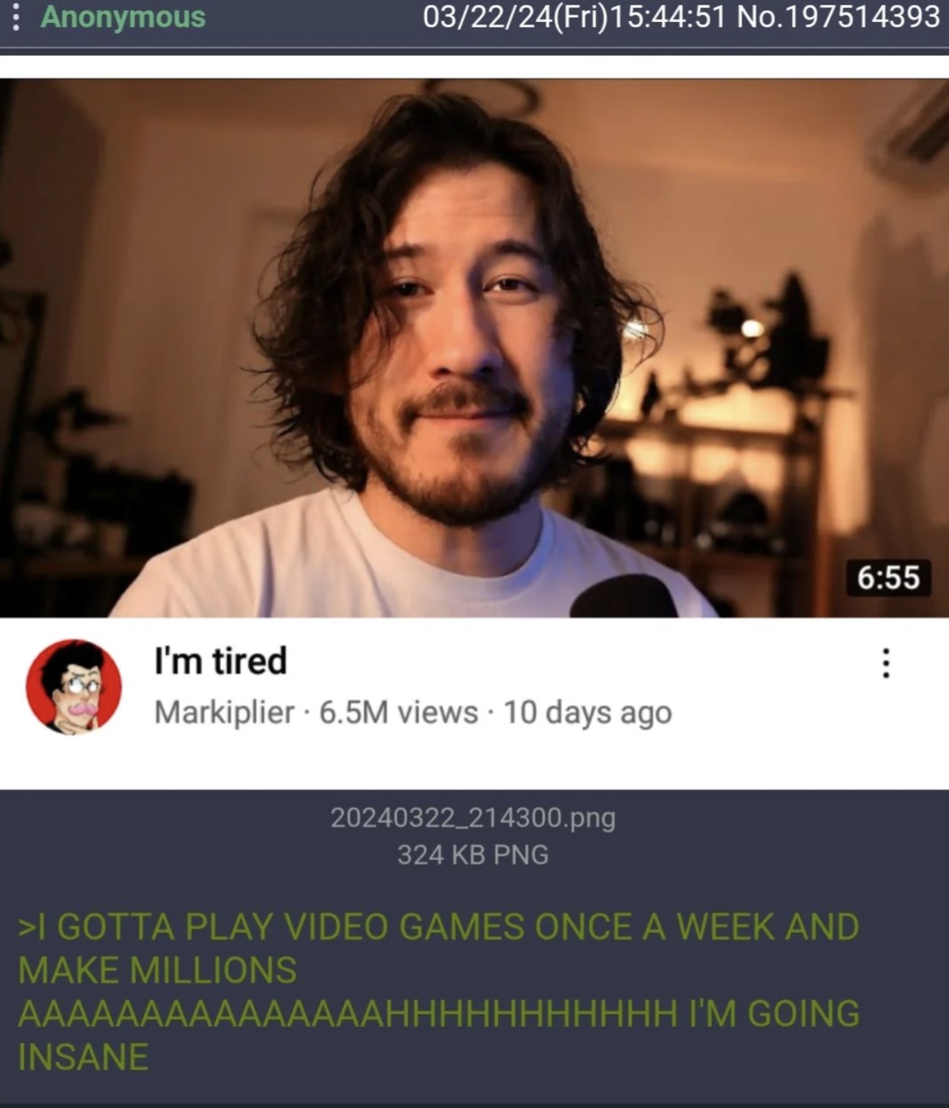 markiplier 2024 - Anonymous 032224Fri51 No.197514393 I'm tired Markiplier 6.5M views 10 days ago 20240322_214300.png 324 Kb Png >I Gotta Play Video Games Once A Week And Make Millions Aaaaaaaaaaaaaaahhhhhhhhhhh I'M Going Insane B