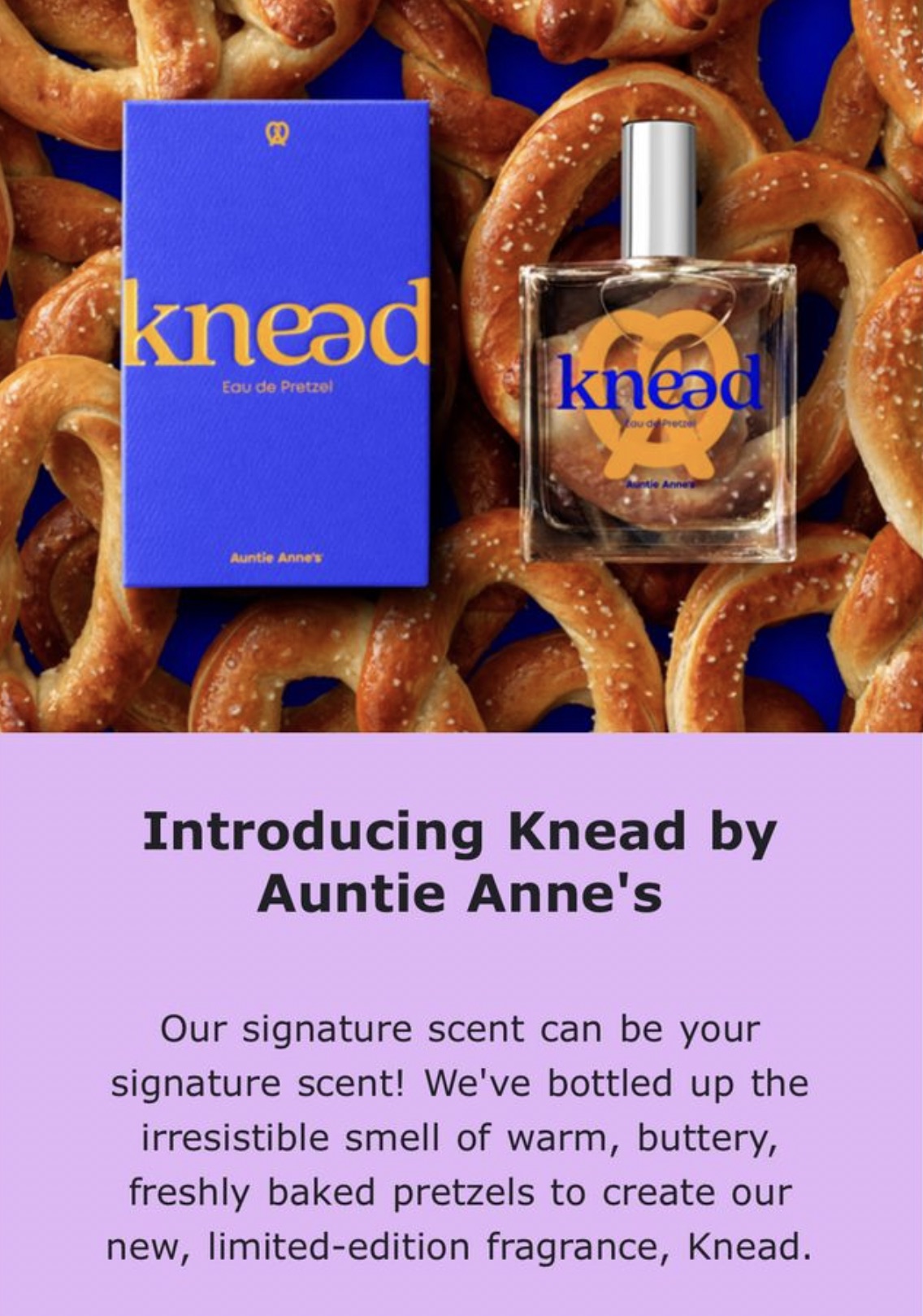 Auntie Anne's - knead Eau de Pretzel Auntie Anne's knead au de Pretze ntie Anne's Introducing Knead by Auntie Anne's Our signature scent can be your signature scent! We've bottled up the irresistible smell of warm, buttery, freshly baked pretzels to creat