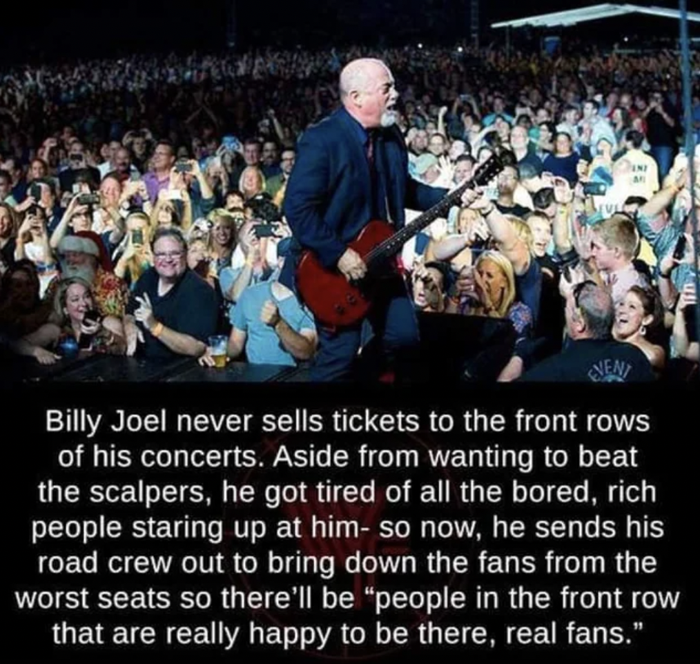 billy joel front row seats - Billy Joel never sells tickets to the front rows of his concerts. Aside from wanting to beat the scalpers, he got tired of all the bored, rich people staring up at him so now, he sends his road crew out to bring down the fans 