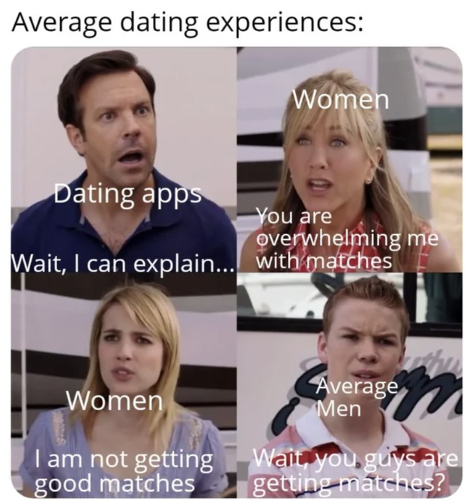 you guys are getting paid - Average dating experiences Women Dating apps You are overwhelming me Wait, I can explain... with matches Women I am not getting good matches Average Men Wait, you guys are getting matches?