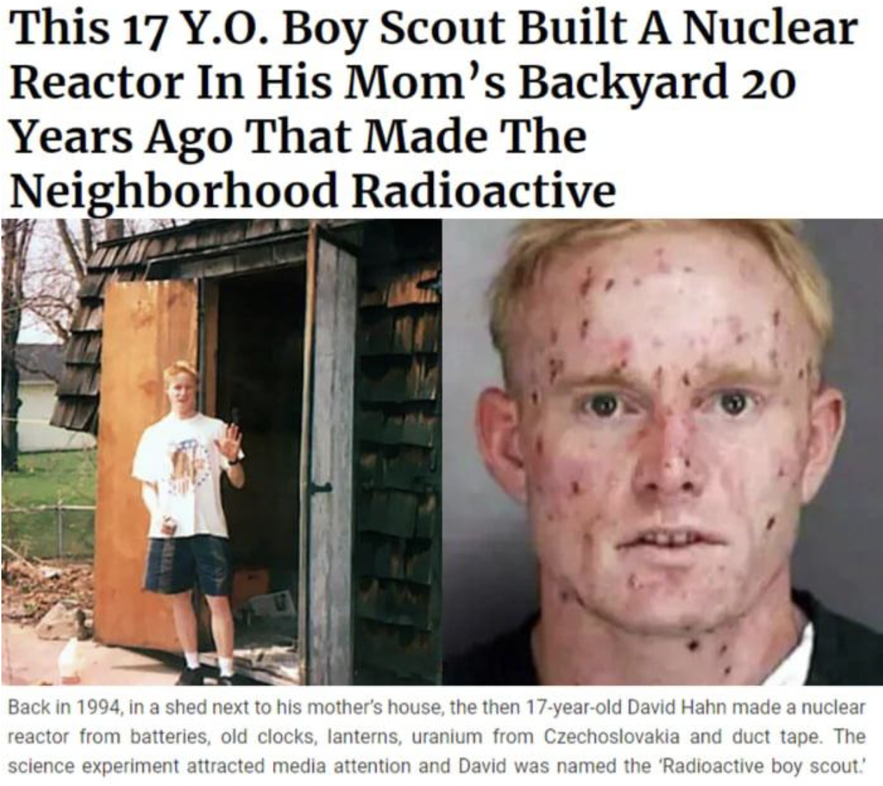 nuclear boy scout - This 17 Y.O. Boy Scout Built A Nuclear Reactor In His Mom's Backyard 20 Years Ago That Made The Neighborhood Radioactive Back in 1994, in a shed next to his mother's house, the then 17yearold David Hahn made a nuclear reactor from batt