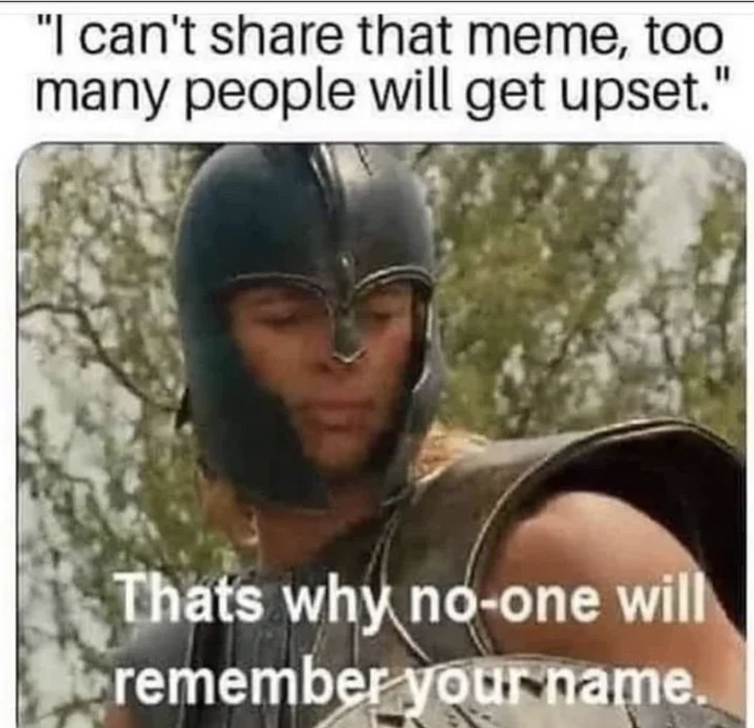 that's why you won t be remembered - "I can't that meme, too many people will get upset." Thats why noone will remember your name.