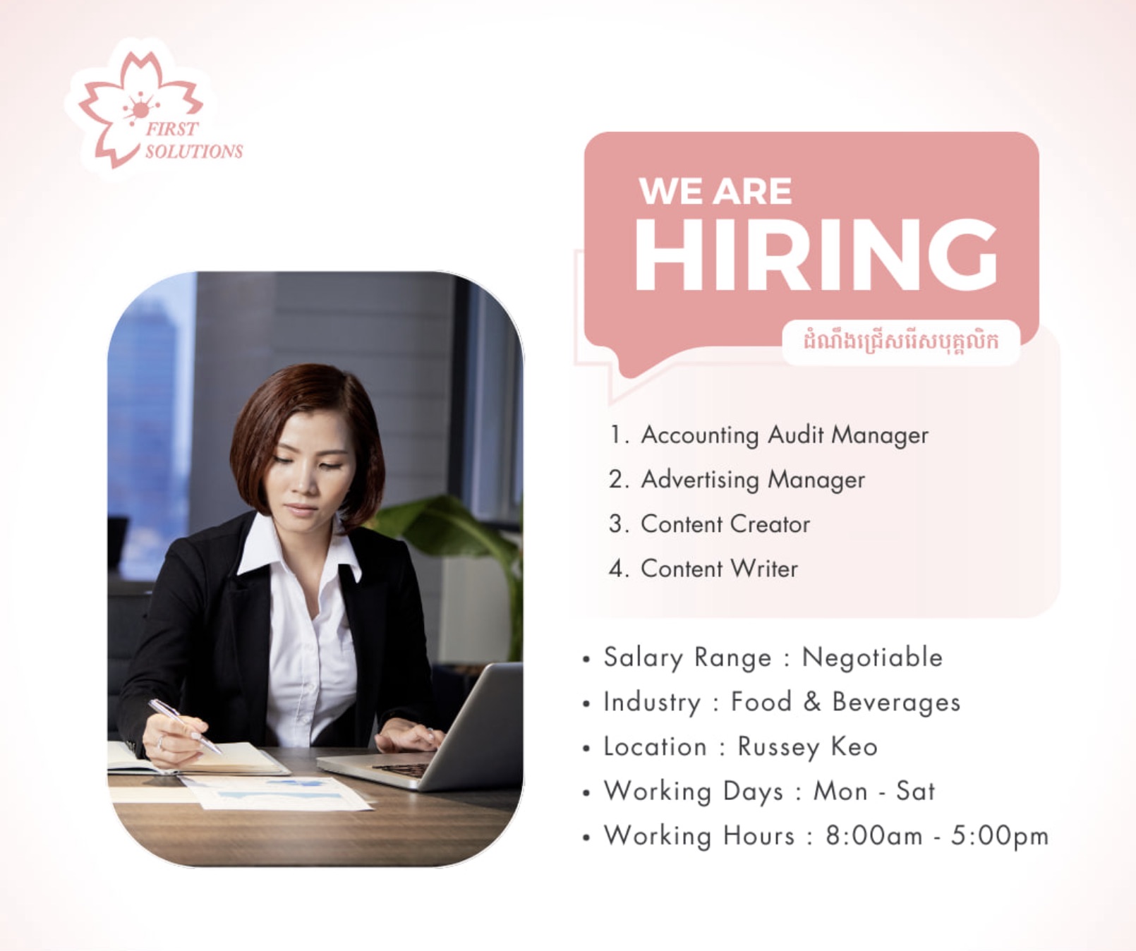 flyer - First Solutions We Are Hiring 1. Accounting Audit Manager 2. Advertising Manager 3. Content Creator 4. Content Writer Salary Range Negotiable. Industry Food & Beverages Location Russey Keo Working Days Mon Sat Working Hours am pm