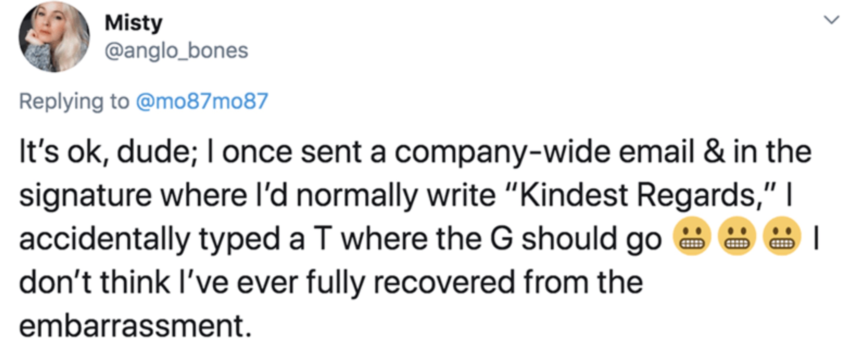 screenshot - Misty It's ok, dude; I once sent a companywide email & in the signature where I'd normally write "Kindest Regards," I accidentally typed a T where the G should go don't think I've ever fully recovered from the embarrassment. | L