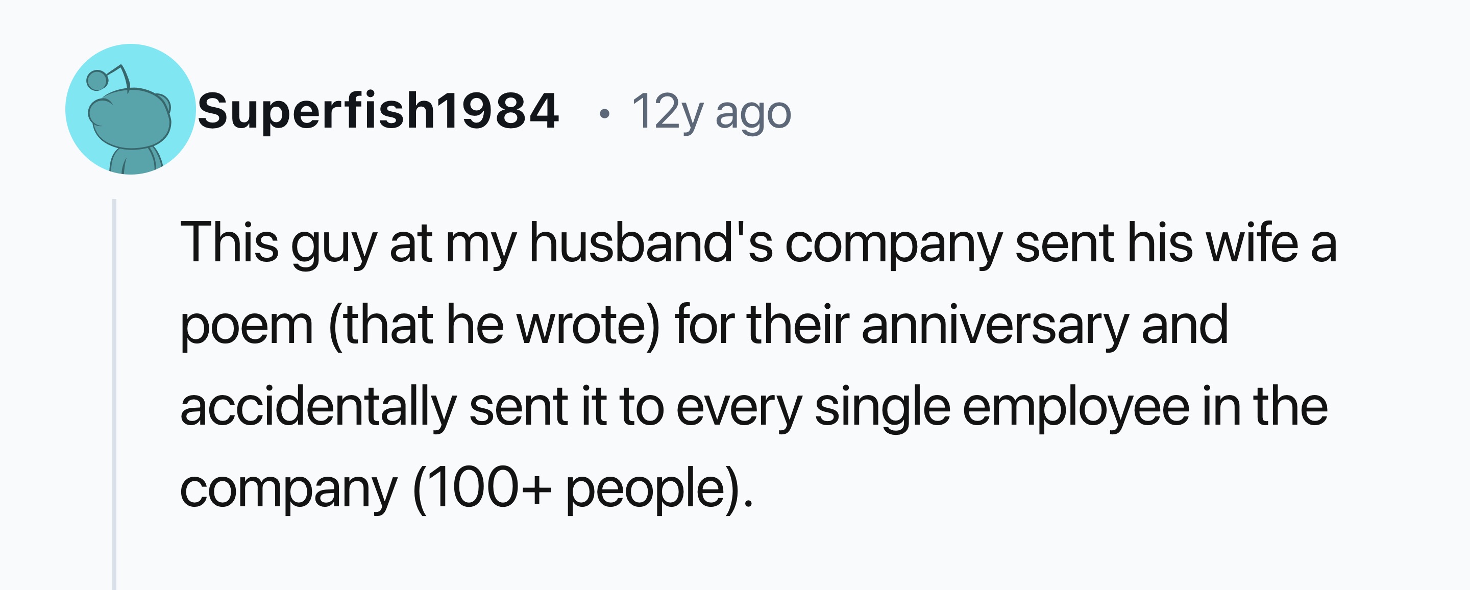 circle - Superfish1984 12y ago This guy at my husband's company sent his wife a poem that he wrote for their anniversary and accidentally sent it to every single employee in the company 100 people.