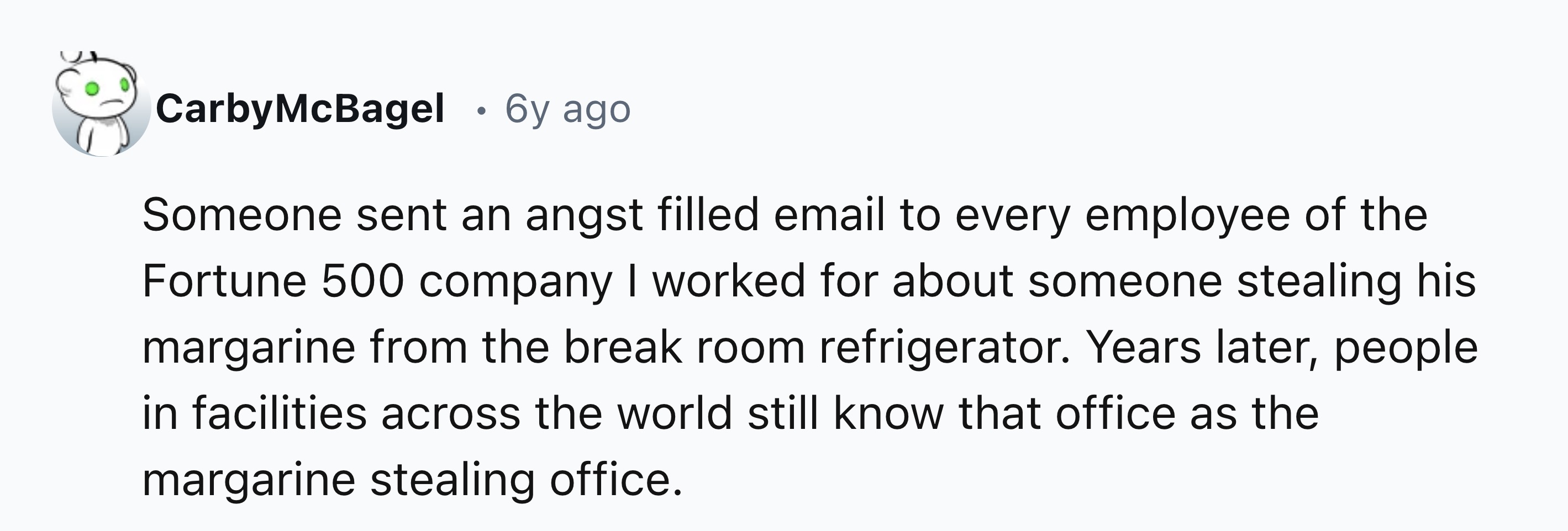 number - Carby McBagel 6y ago Someone sent an angst filled email to every employee of the Fortune 500 company I worked for about someone stealing his margarine from the break room refrigerator. Years later, people in facilities across the world still know