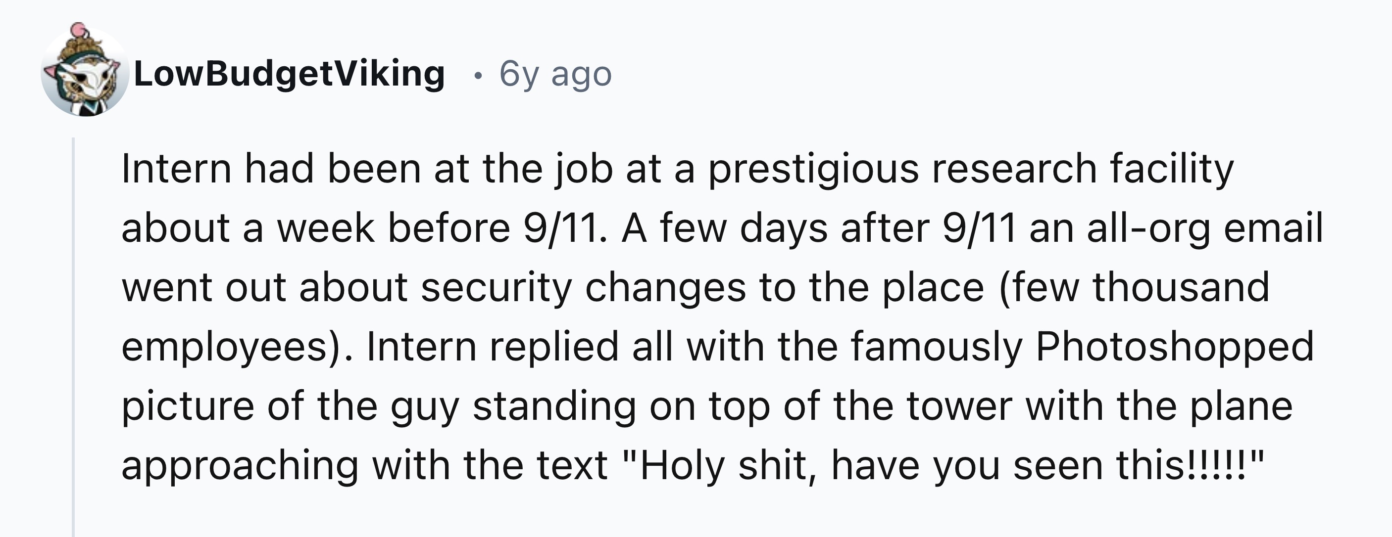 document - LowBudgetViking 6y ago Intern had been at the job at a prestigious research facility about a week before 911. A few days after 911 an allorg email went out about security changes to the place few thousand employees. Intern replied all with the 