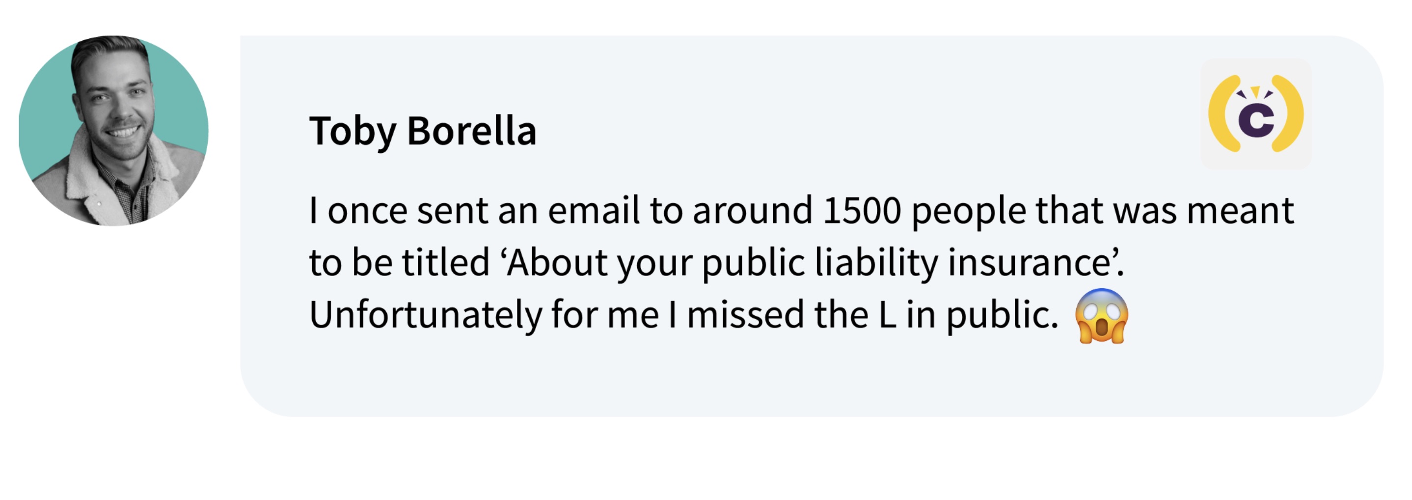 screenshot - Toby Borella C I once sent an email to around 1500 people that was meant to be titled 'About your public liability insurance'. Unfortunately for me I missed the L in public.