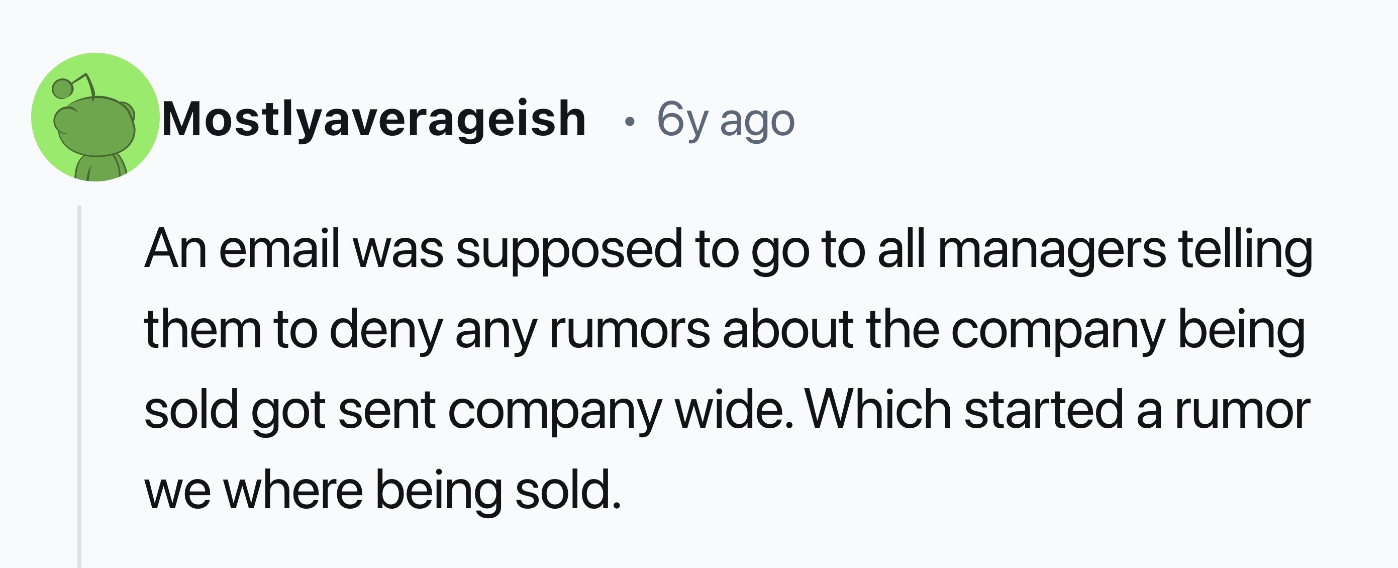 number - Mostlyaverageish 6y ago An email was supposed to go to all managers telling them to deny any rumors about the company being sold got sent company wide. Which started a rumor we where being sold.