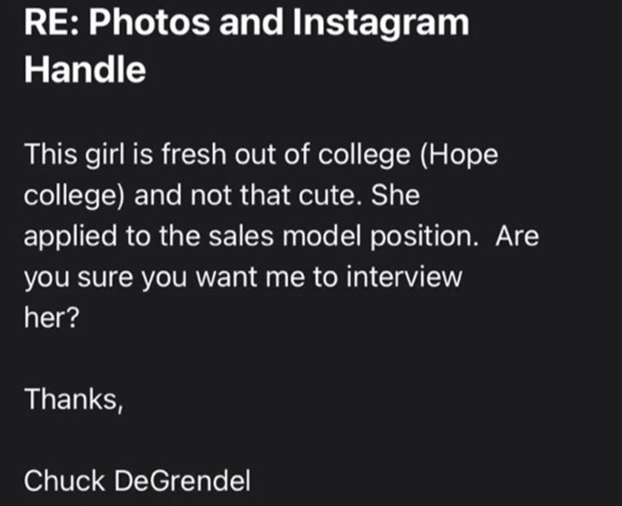 Re Photos and Instagram Handle This girl is fresh out of college Hope college and not that cute. She applied to the sales model position. Are you sure you want me to interview her? Thanks, Chuck DeGrendel