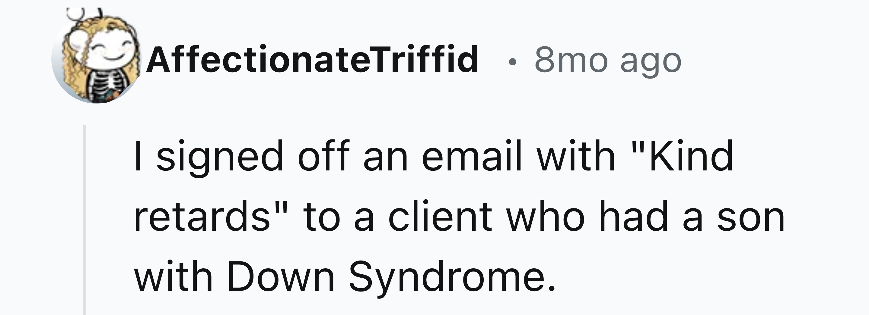 number - AffectionateTriffid 8mo ago I signed off an email with "Kind retards" to a client who had a son with Down Syndrome.