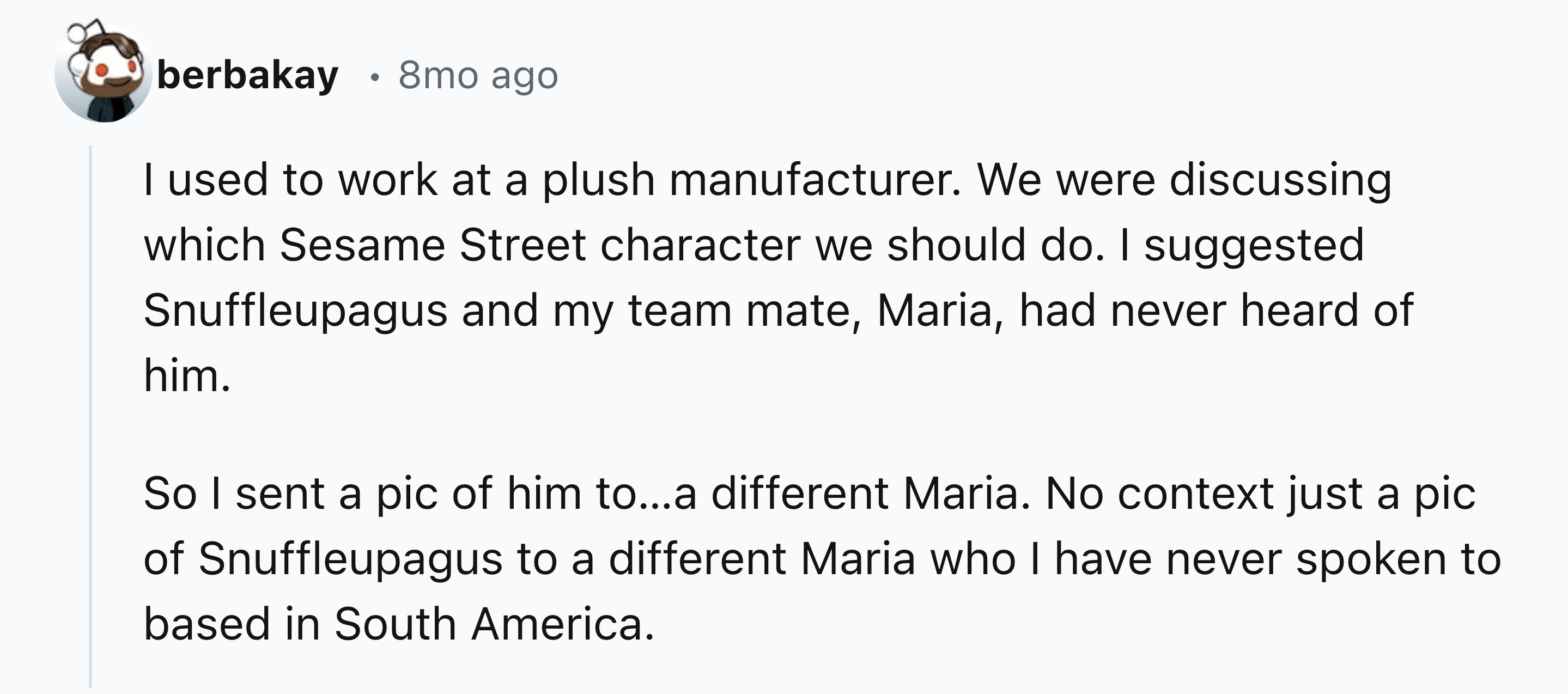 number - berbakay 8mo ago I used to work at a plush manufacturer. We were discussing which Sesame Street character we should do. I suggested Snuffleupagus and my team mate, Maria, had never heard of him. So I sent a pic of him to...a different Maria. No c