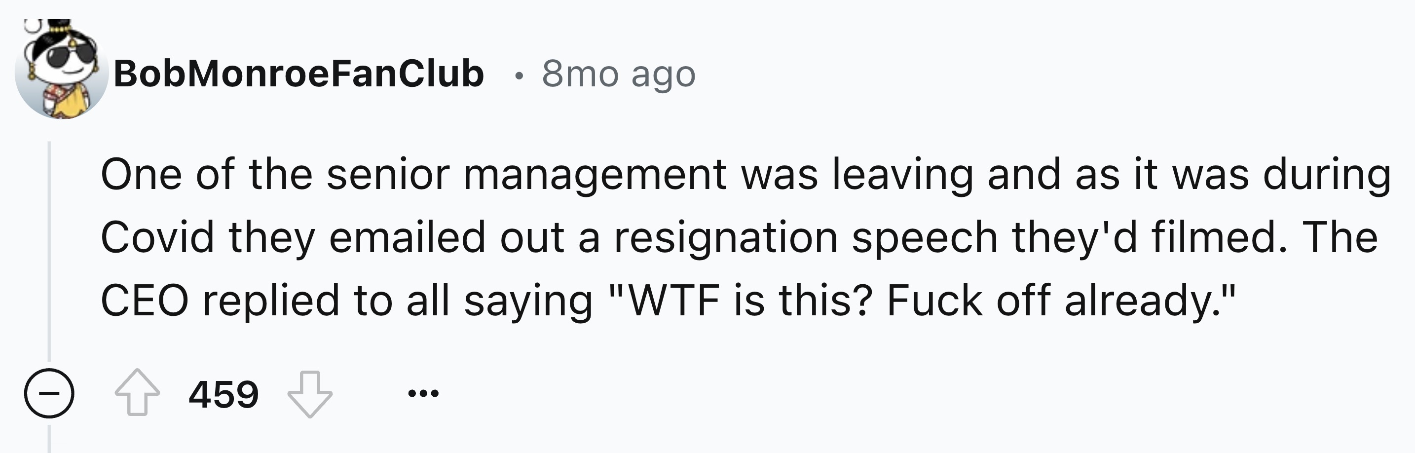 number - Bob MonroeFanClub 8mo ago One of the senior management was leaving and as it was during Covid they emailed out a resignation speech they'd filmed. The Ceo replied to all saying "Wtf is this? Fuck off already." 459