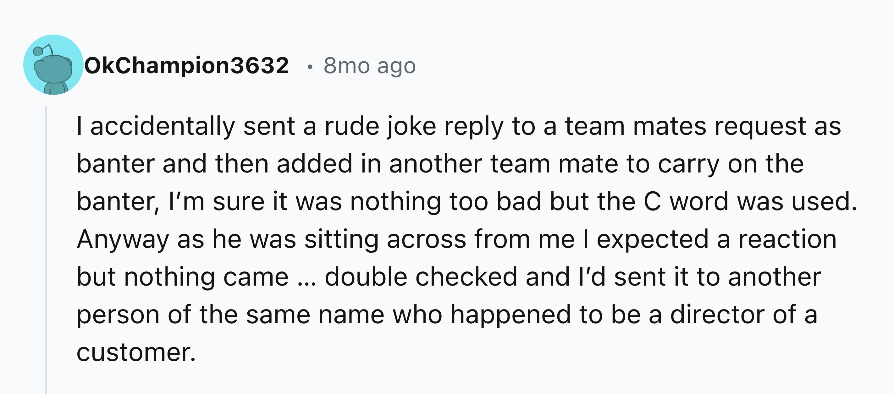 document - OkChampion3632 8mo ago I accidentally sent a rude joke to a team mates request as banter and then added in another team mate to carry on the banter, I'm sure it was nothing too bad but the C word was used. Anyway as he was sitting across from m