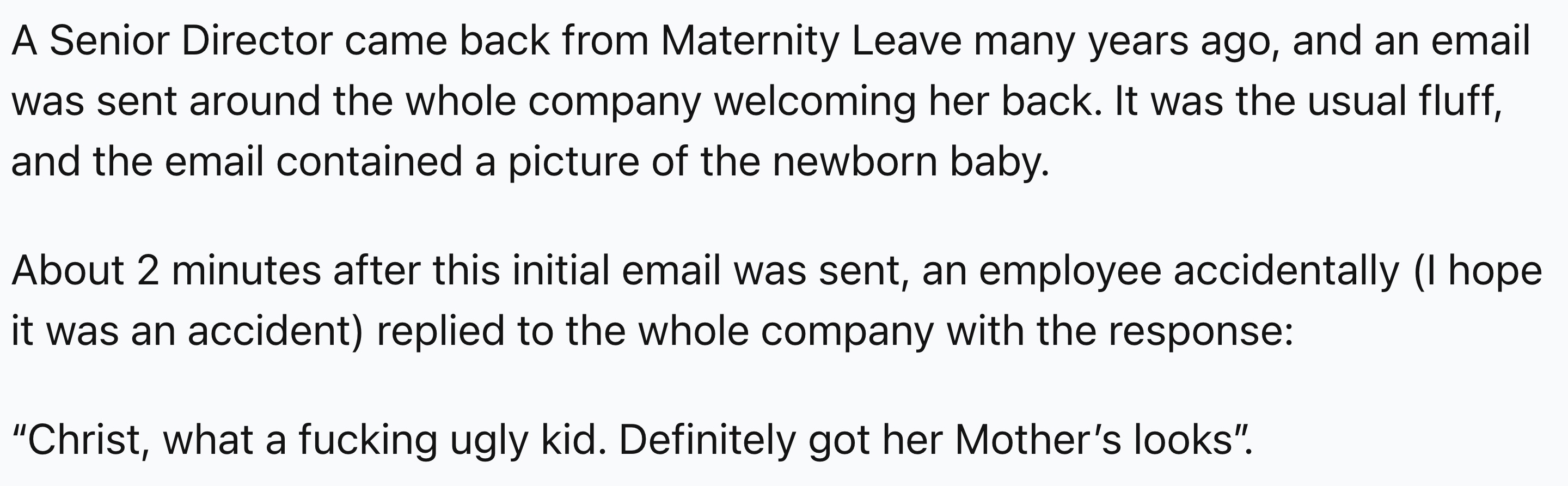 number - A Senior Director came back from Maternity Leave many years ago, and an email was sent around the whole company welcoming her back. It was the usual fluff, and the email contained a picture of the newborn baby. About 2 minutes after this initial 