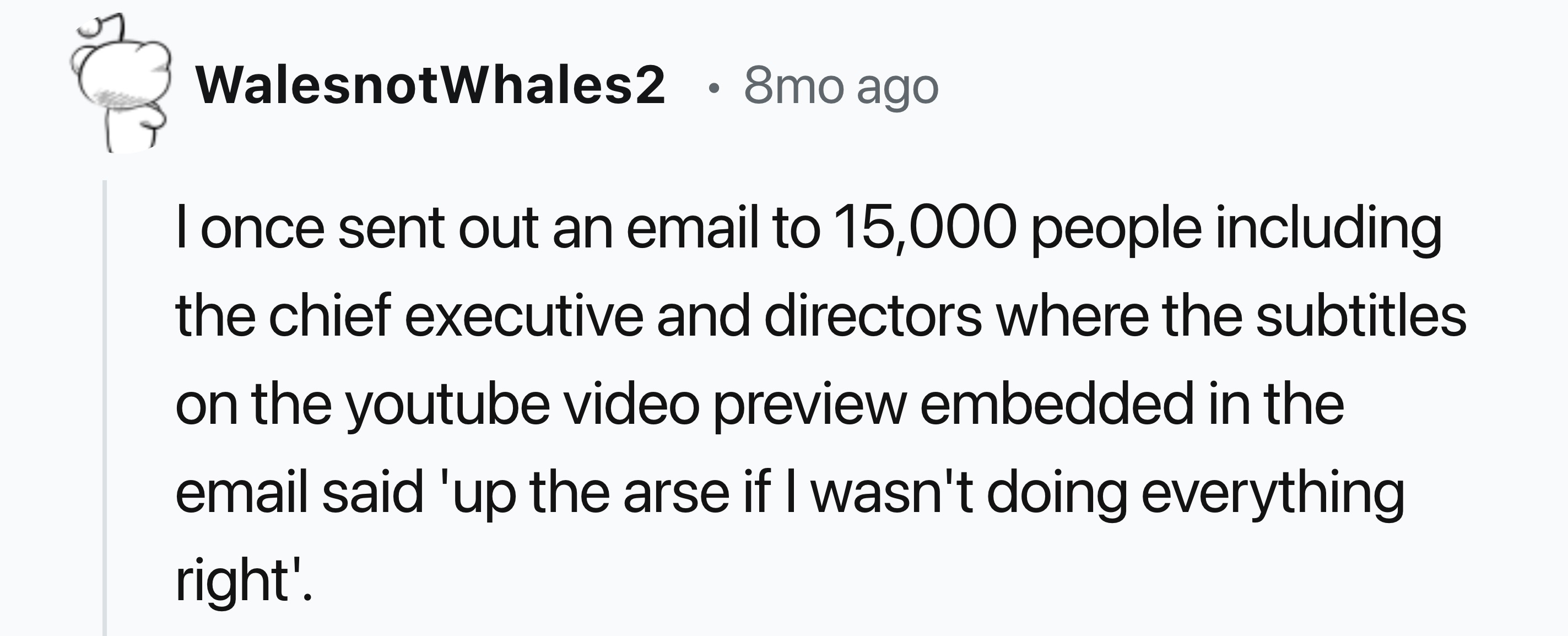 number - WalesnotWhales2 8mo ago I once sent out an email to 15,000 people including the chief executive and directors where the subtitles on the youtube video preview embedded in the email said 'up the arse if I wasn't doing everything right'.