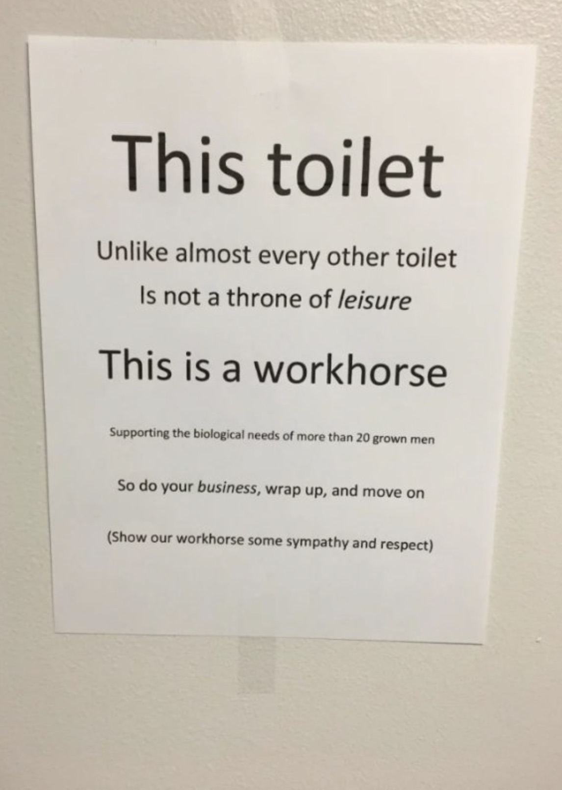 document - This toilet Un almost every other toilet Is not a throne of leisure This is a workhorse Supporting the biological needs of more than 20 grown men So do your business, wrap up, and move on Show our workhorse some sympathy and respect