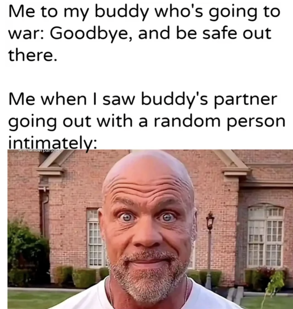 kurt angle - Me to my buddy who's going to war Goodbye, and be safe out there. Me when I saw buddy's partner going out with a random person intimately