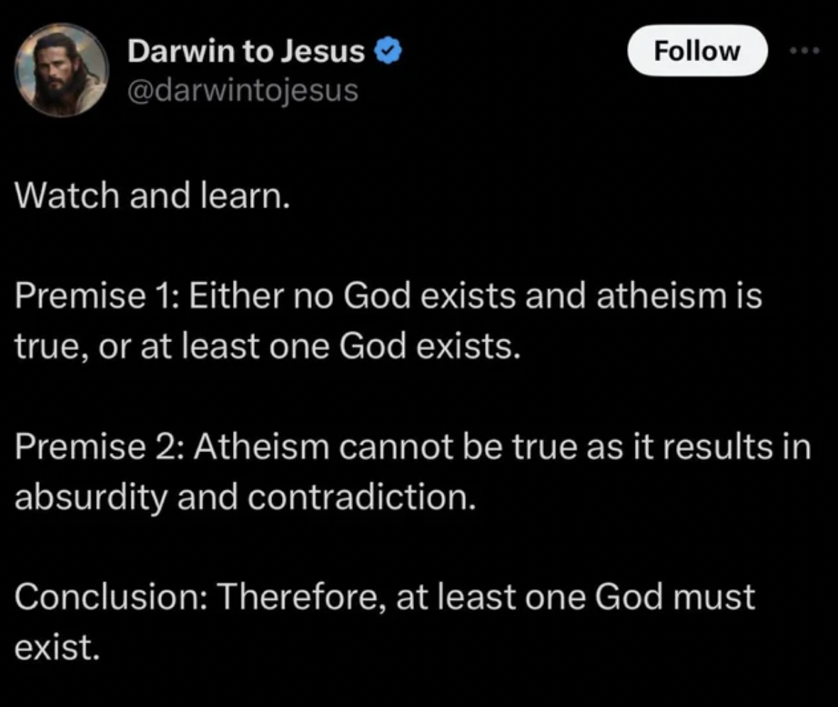 screenshot - Darwin to Jesus Watch and learn. Premise 1 Either no God exists and atheism is true, or at least one God exists. Premise 2 Atheism cannot be true as it results in absurdity and contradiction. Conclusion Therefore, at least one God must exist.