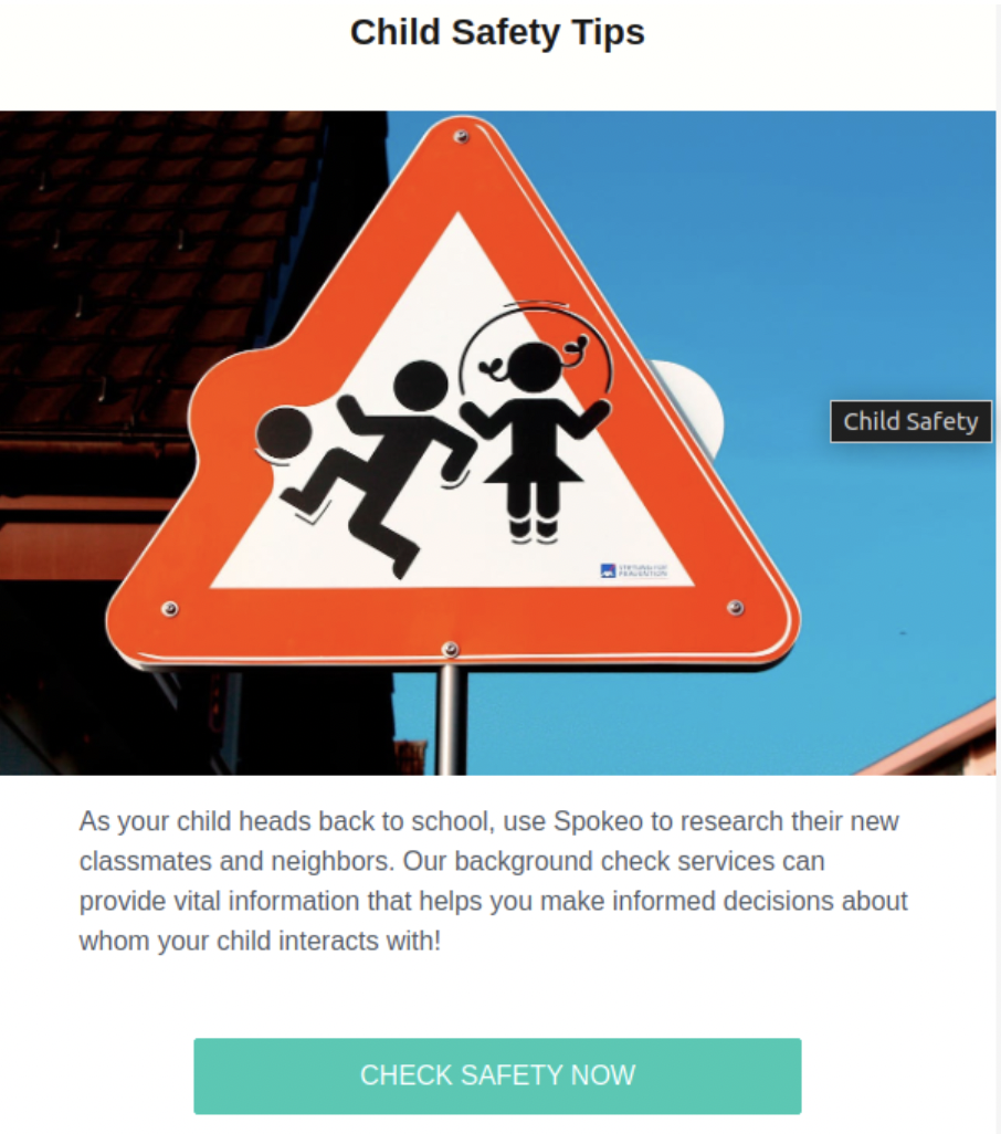 safety at neighborhood - Child Safety Tips Child Safety As your child heads back to school, use Spokeo to research their new classmates and neighbors. Our background check services can provide vital information that helps you make informed decisions about