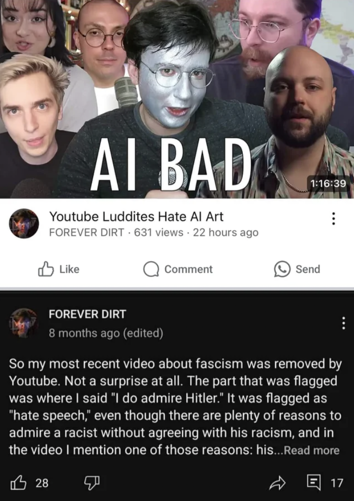 event - Ai Bad Youtube Luddites Hate Al Art Forever Dirt 631 views 22 hours ago Comment 39 Send Forever Dirt 8 months ago edited So my most recent video about fascism was removed by Youtube. Not a surprise at all. The part that was flagged was where I sai