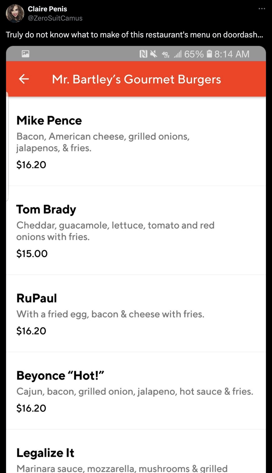 screenshot - Claire Penis Truly do not know what to make of this restaurant's menu on doordash... N4 65% Mr. Bartley's Gourmet Burgers Mike Pence Bacon, American cheese, grilled onions, jalapenos, & fries. $16.20 Tom Brady Cheddar, guacamole, lettuce, tom