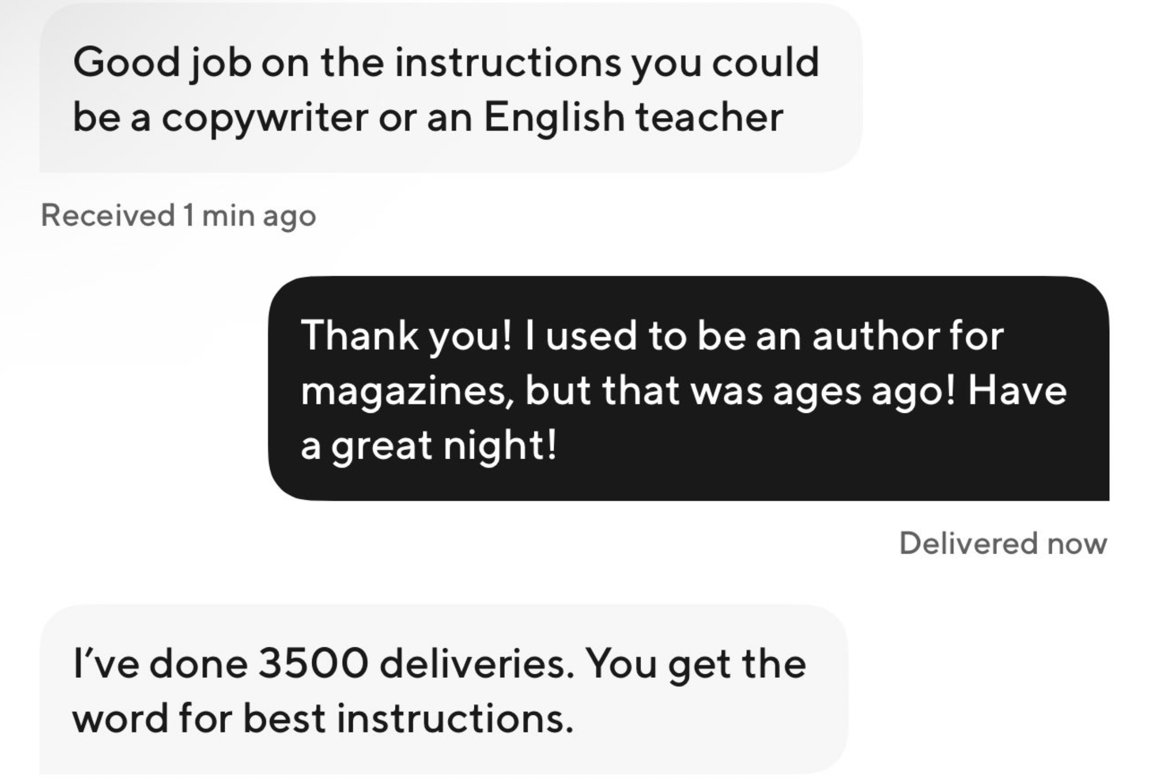 screenshot - Good job on the instructions you could be a copywriter or an English teacher Received 1 min ago Thank you! I used to be an author for magazines, but that was ages ago! Have a great night! I've done 3500 deliveries. You get the word for best i