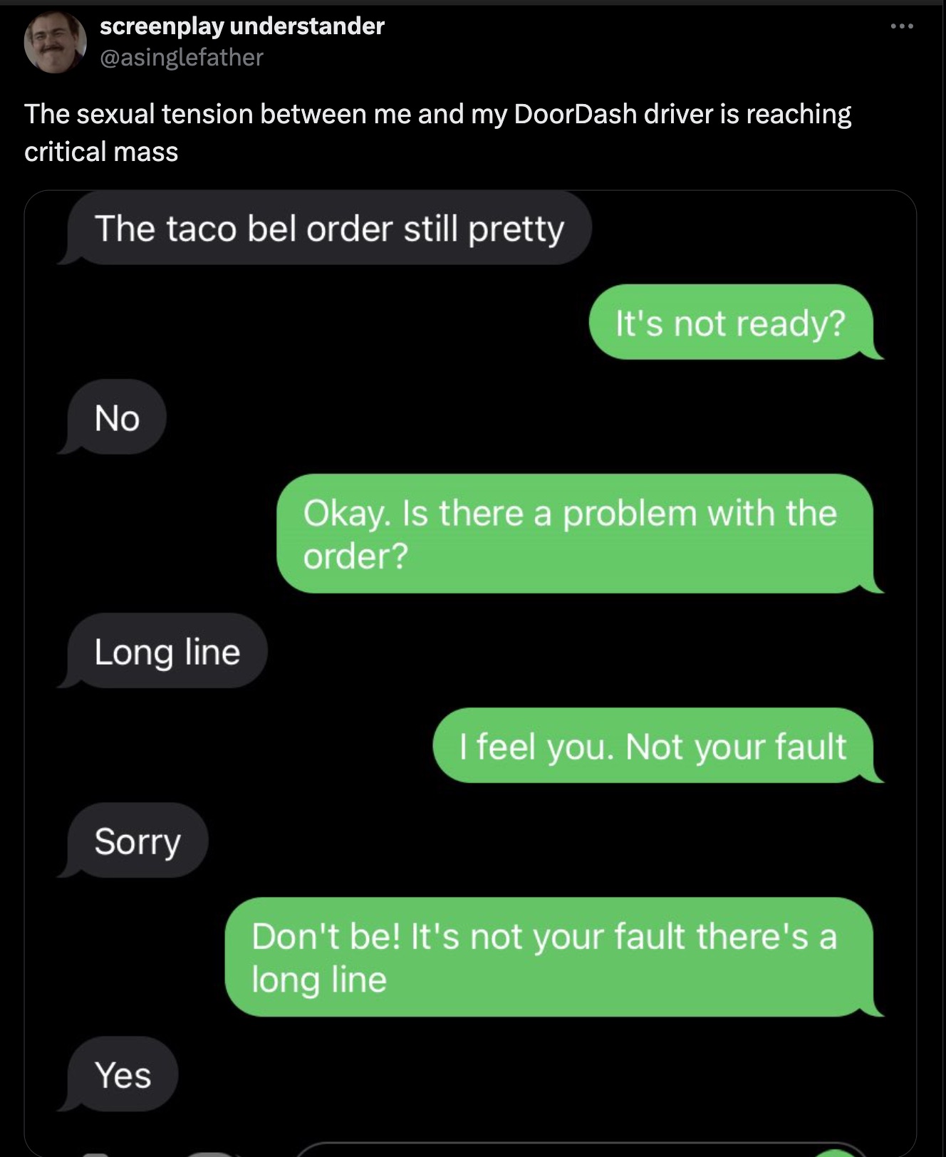 screenshot - screenplay understander The sexual tension between me and my DoorDash driver is reaching critical mass The taco bel order still pretty It's not ready? No Okay. Is there a problem with the order? Long line Sorry Yes I feel you. Not your fault 