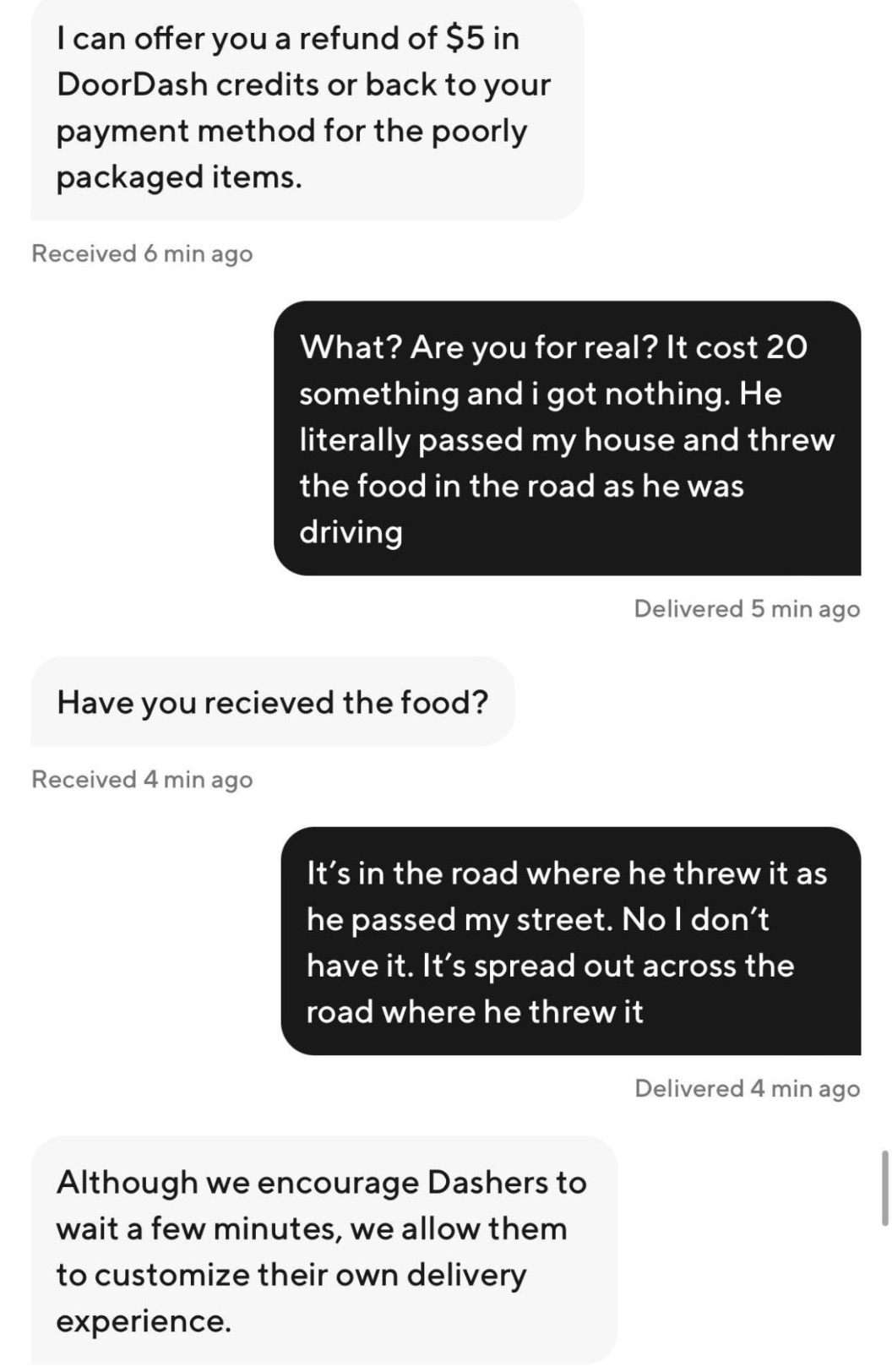 screenshot - I can offer you a refund of $5 in DoorDash credits or back to your payment method for the poorly packaged items. Received 6 min ago What? Are you for real? It cost 20 something and i got nothing. He literally passed my house and threw the foo