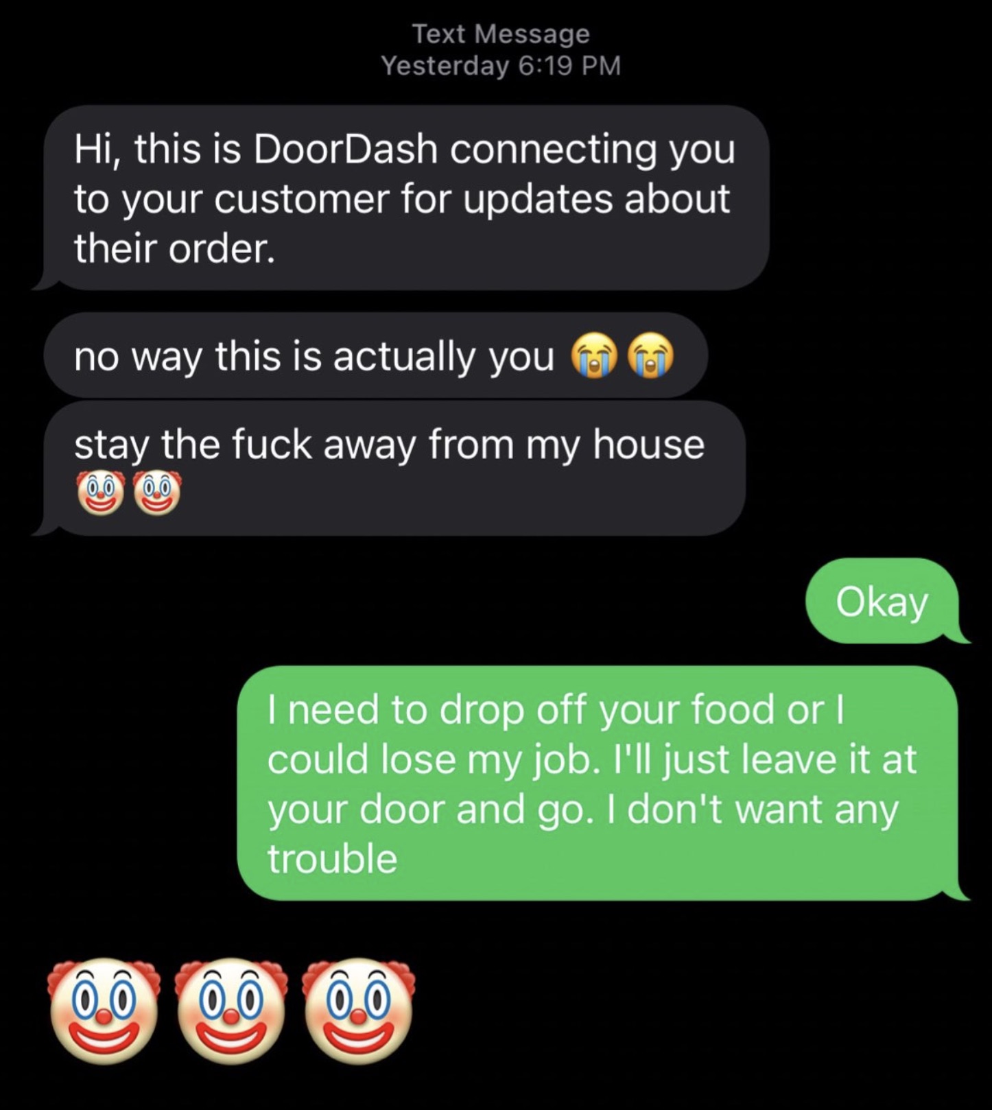 screenshot - Text Message Yesterday Hi, this is DoorDash connecting you to your customer for updates about their order. no way this is actually you stay the fuck away from my house Okay I need to drop off your food or I could lose my job. I'll just leave 