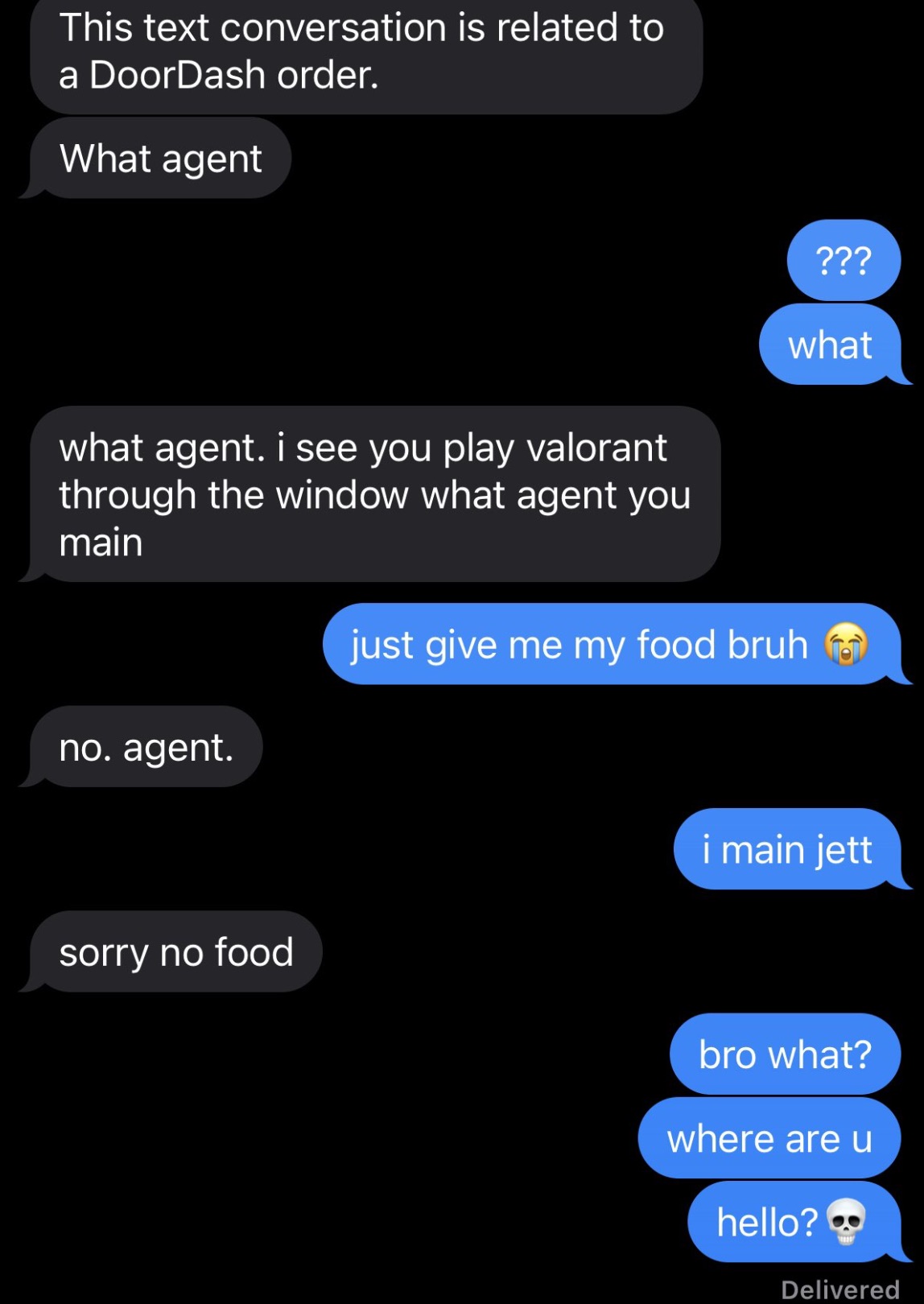 screenshot - This text conversation is related to a DoorDash order. What agent what agent. i see you play valorant through the window what agent you main no. agent. ??? what just give me my food bruh sorry no food i main jett bro what? where are u hello? 