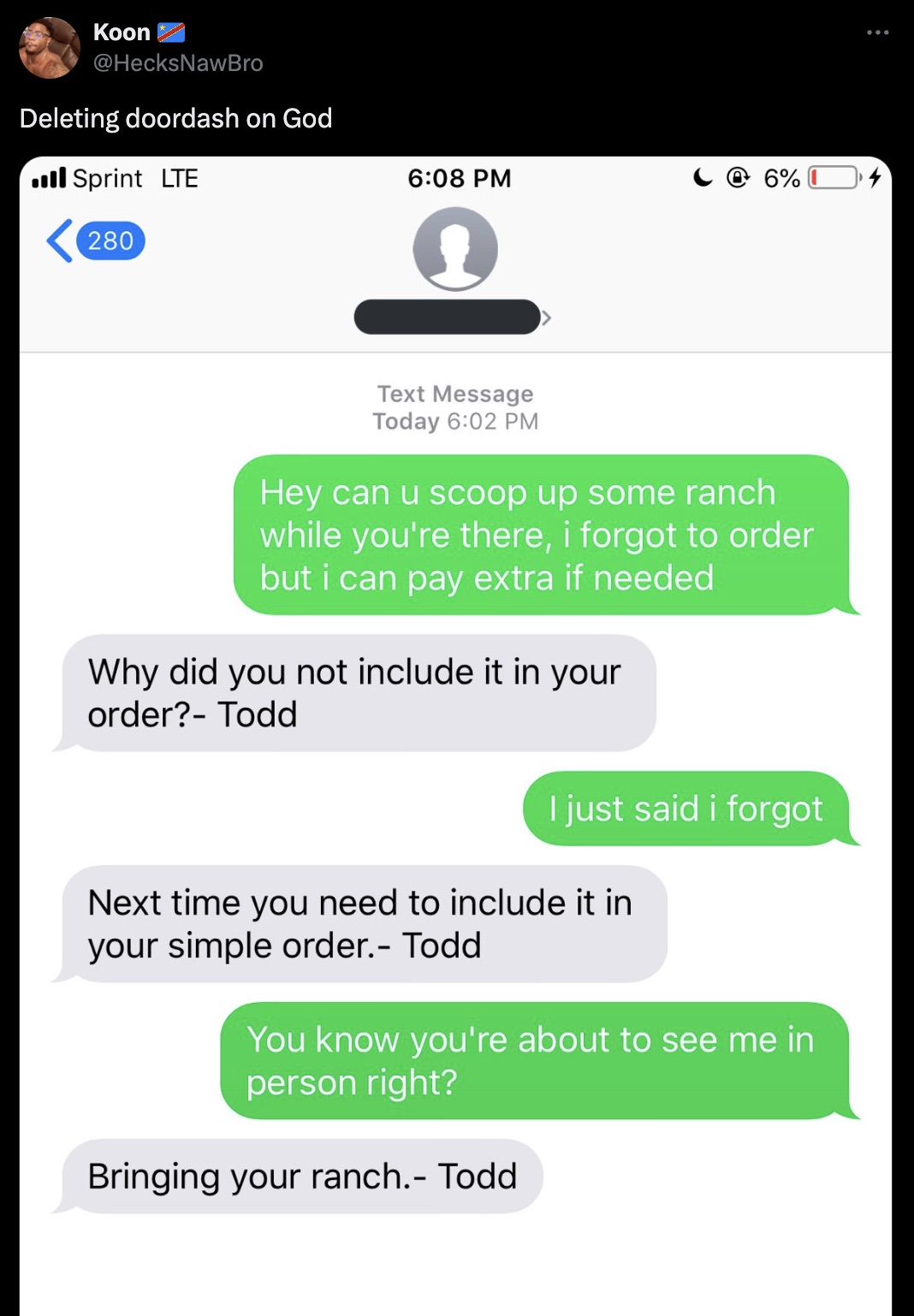 screenshot - Koon Deleting doordash on God Sprint Lte 280 6% Text Message Today Hey can u scoop up some ranch while you're there, i forgot to order but i can pay extra if needed Why did you not include it in your order? Todd I just said i forgot Next time