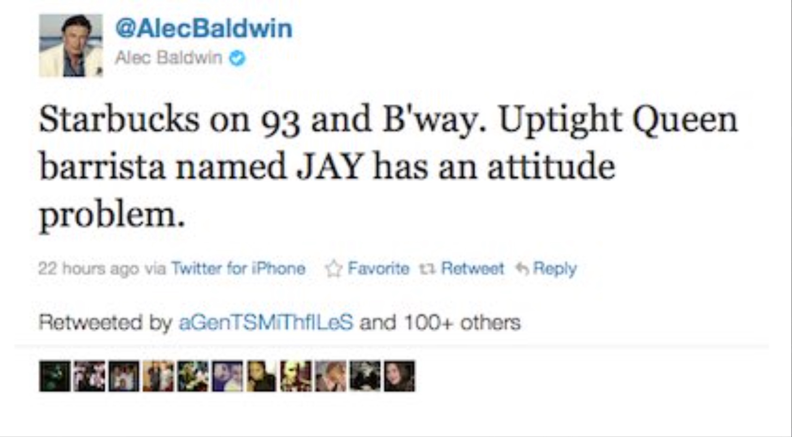 screenshot - Alec Baldwin Starbucks on 93 and B'way. Uptight Queen barrista named Jay has an attitude problem. 22 hours ago via Twitter for iPhone Favorite 13 Retweet Retweeted by aGenTSMITHfILES and 100 others.