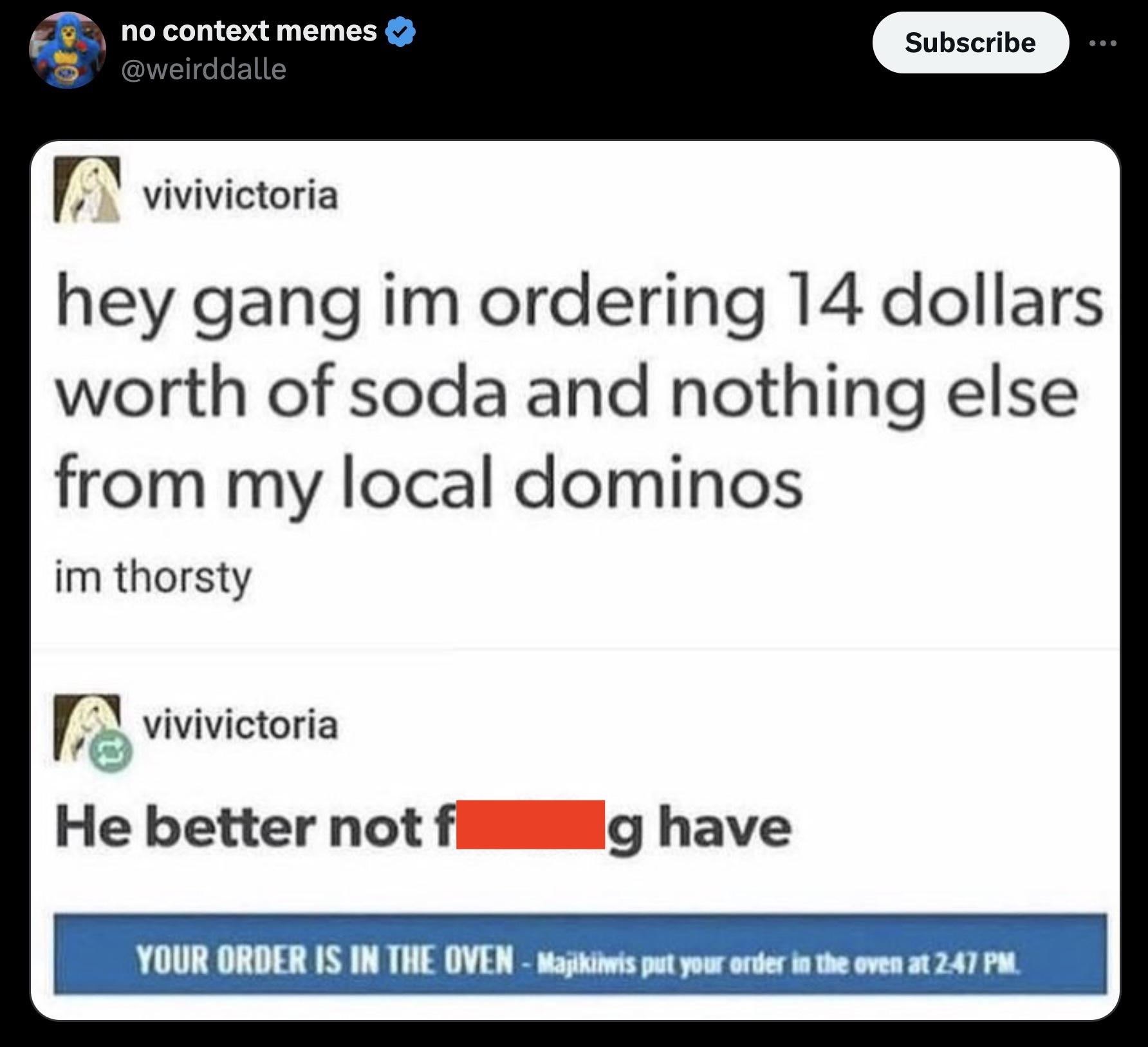 screenshot - no context memes Subscribe vivivictoria hey gang im ordering 14 dollars worth of soda and nothing else from my local dominos im thorsty vivivictoria He better not fl g have Your Order Is In The OvenMajikiwis put your order in the oven at .