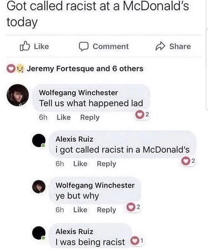 screenshot - Got called racist at a McDonald's today Comment Jeremy Fortesque and 6 others Wolfegang Winchester Tell us what happened lad 6h Alexis Ruiz 12 i got called racist in a McDonald's 6h Wolfegang Winchester ye but why 6h 2 Alexis Ruiz I was being