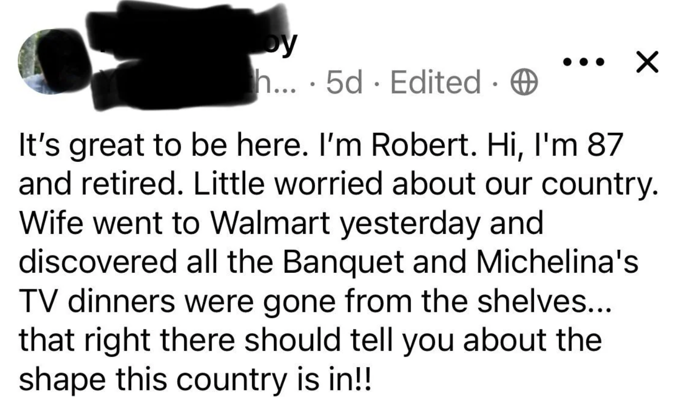 number - y h... 5d Edited. . It's great to be here. I'm Robert. Hi, I'm 87 and retired. Little worried about our country. Wife went to Walmart yesterday and discovered all the Banquet and Michelina's Tv dinners were gone from the shelves... that right the