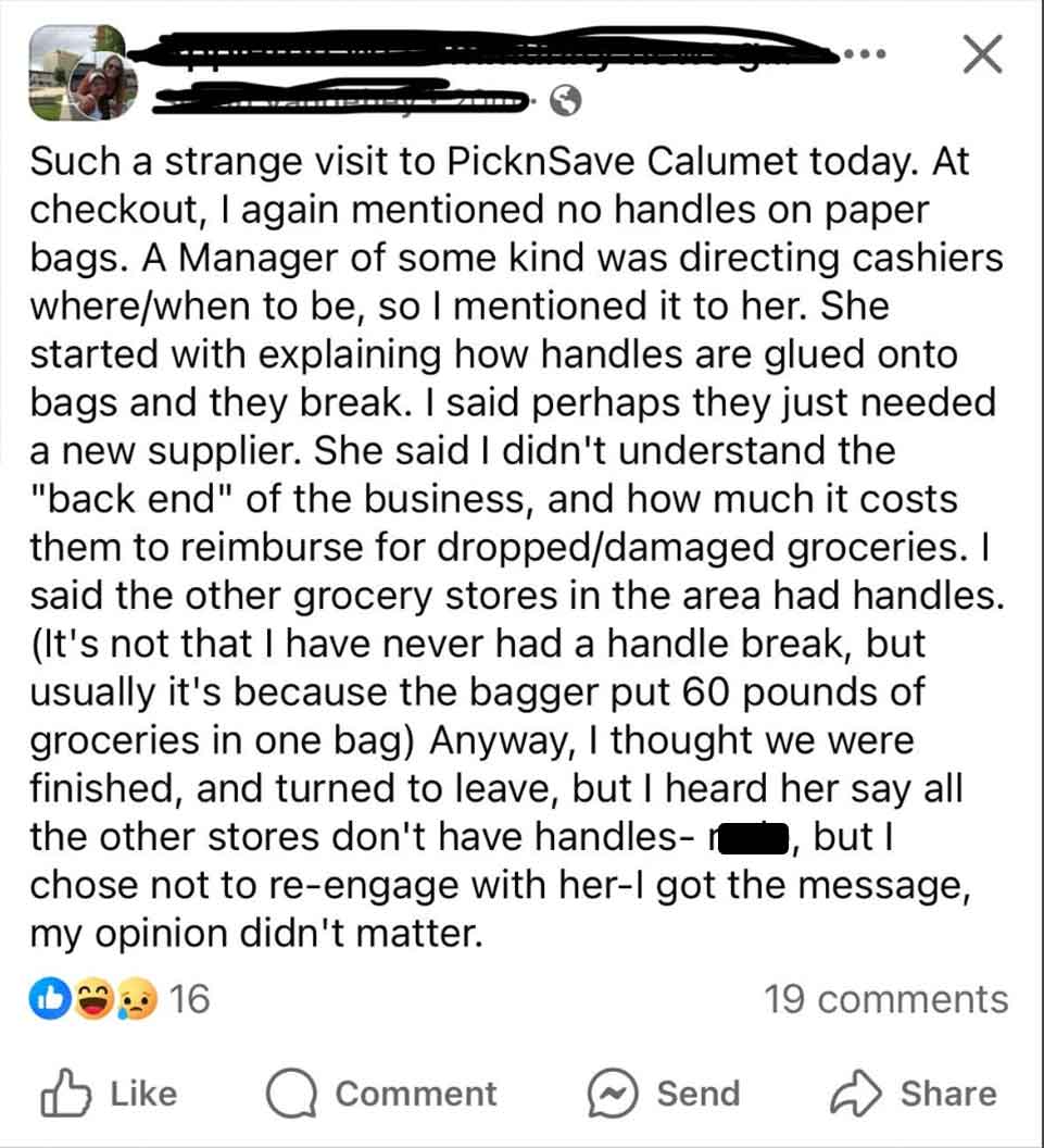 document - Such a strange visit to PicknSave Calumet today. At checkout, I again mentioned no handles on paper bags. A Manager of some kind was directing cashiers wherewhen to be, so I mentioned it to her. She started with explaining how handles are glued