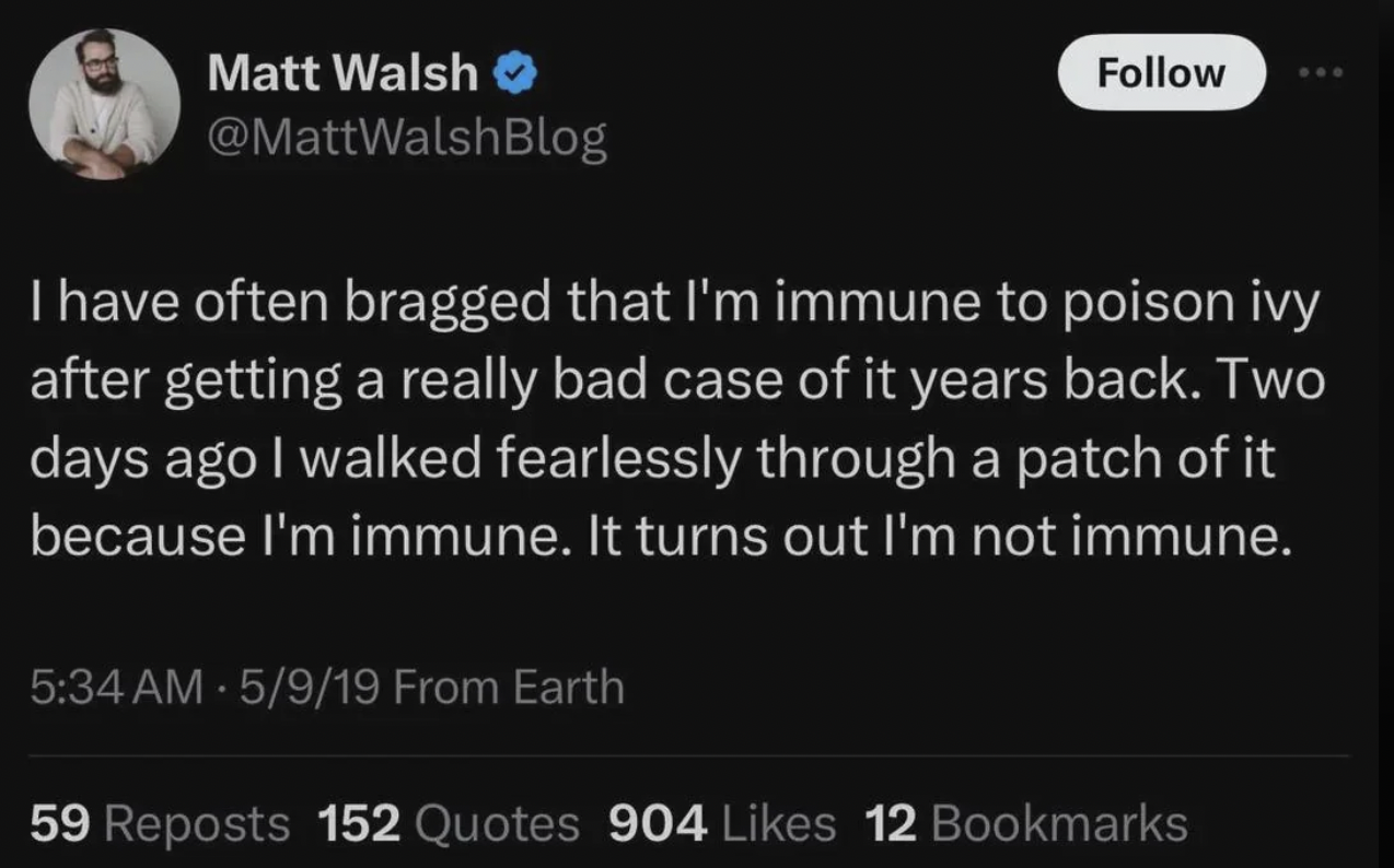 screenshot - Matt Walsh I have often bragged that I'm immune to poison ivy after getting a really bad case of it years back. Two days ago I walked fearlessly through a patch of it because I'm immune. It turns out I'm not immune. 5919 From Earth 59 Reposts