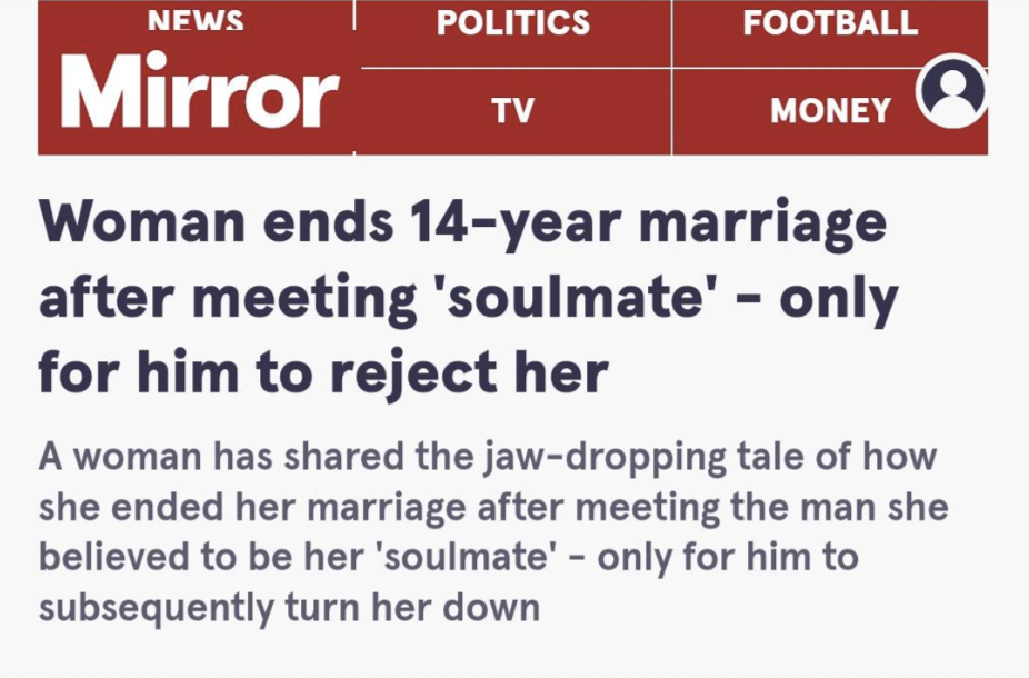 screenshot - News Politics Football Tv Money Mirror Woman ends 14year marriage after meeting 'soulmate' only for him to reject her A woman has d the jawdropping tale of how she ended her marriage after meeting the man she believed to be her 'soulmate' onl