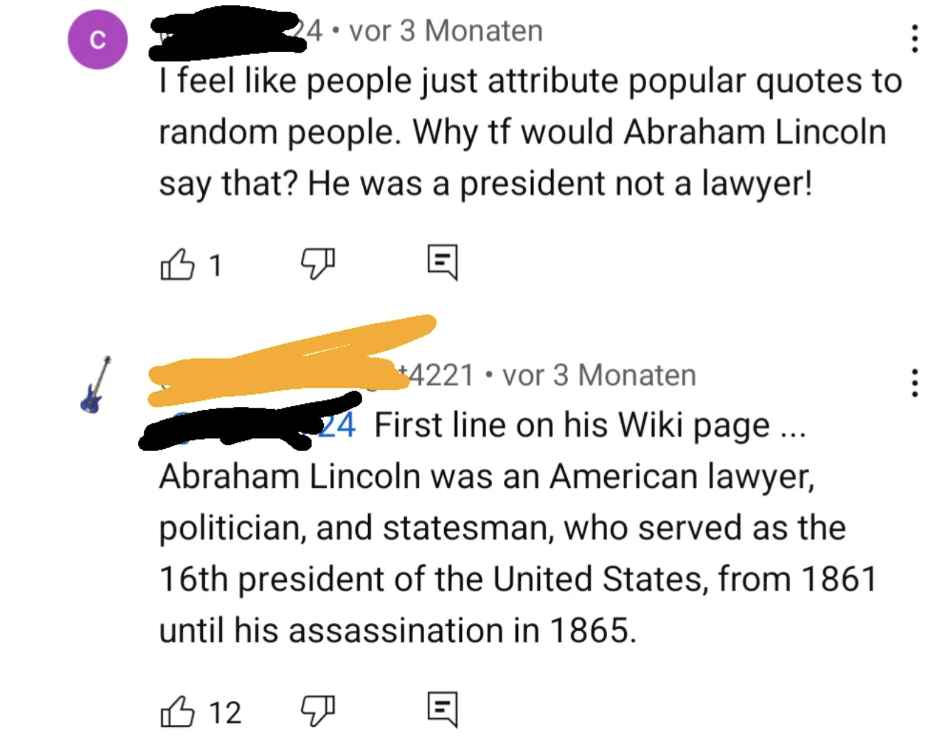 number - C 24 vor 3 Monaten I feel people just attribute popular quotes to random people. Why tf would Abraham Lincoln say that? He was a president not a lawyer! 1 4221 vor 3 Monaten 24 First line on his Wiki page... Abraham Lincoln was an American lawyer