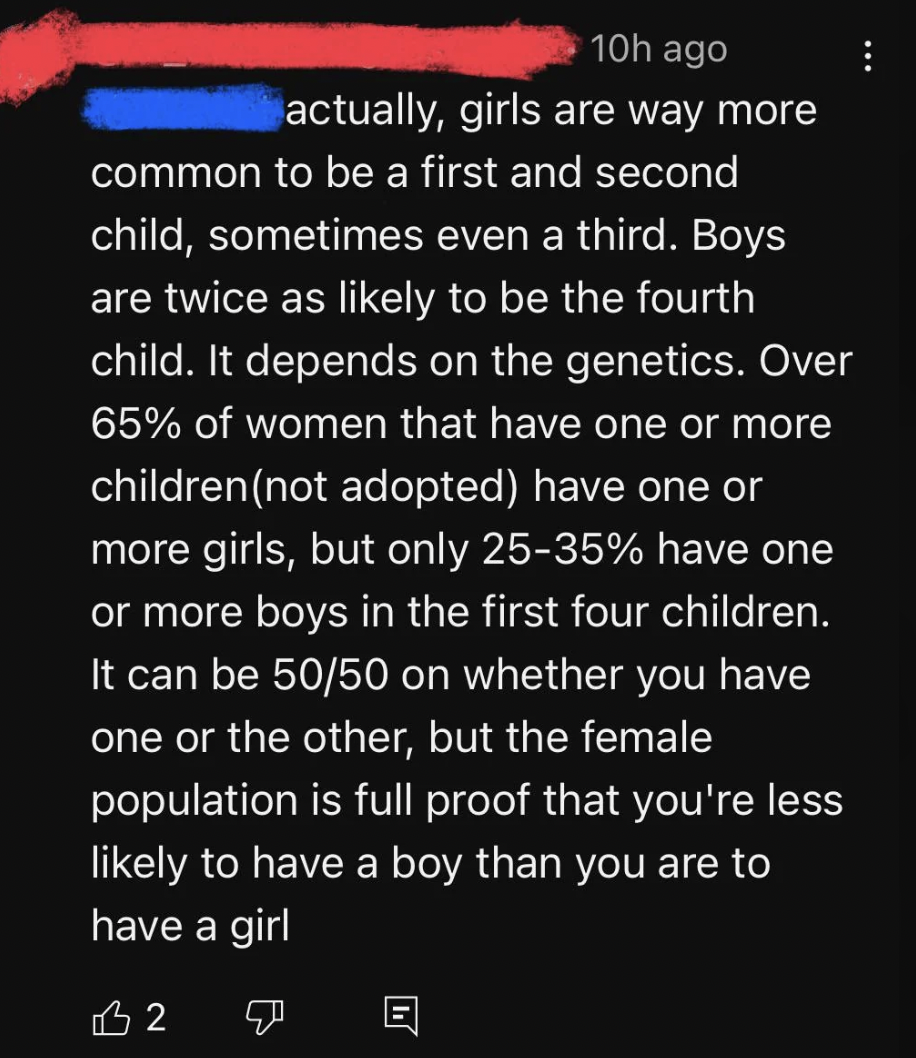 screenshot - 10h ago actually, girls are way more common to be a first and second child, sometimes even a third. Boys are twice as ly to be the fourth child. It depends on the genetics. Over 65% of women that have one or more children not adopted have one