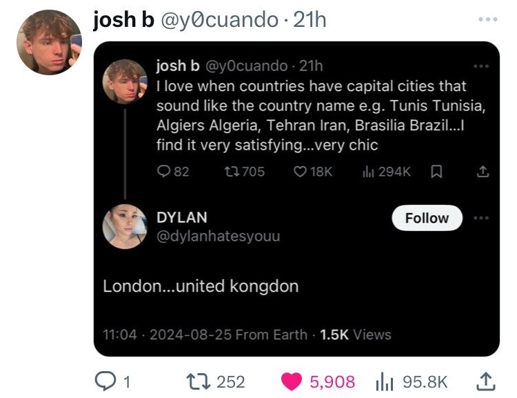 screenshot - josh b 21h josh b 21h I love when countries have capital cities that sound the country name e.g. Tunis Tunisia, Algiers Algeria, Tehran Iran, Brasilia Brazil...I find it very satisfying...very chic 82 Dylan 13705 London...united kongdon 18K i