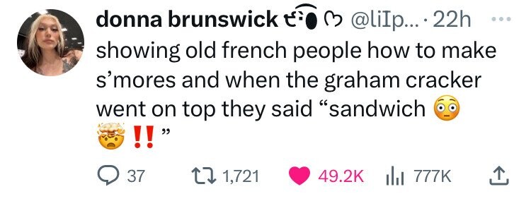 number - donna brunswick .... 22h showing old french people how to make s'mores and when the graham cracker went on top they said "sandwich !! 37 1,721