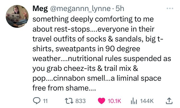 number - Meg . 5h something deeply comforting to me about reststops....everyone in their travel outfits of socks & sandals, big t shirts, sweatpants in 90 degree weather....nutritional rules suspended as you grab cheezits & trail mix & pop....cinnabon sme