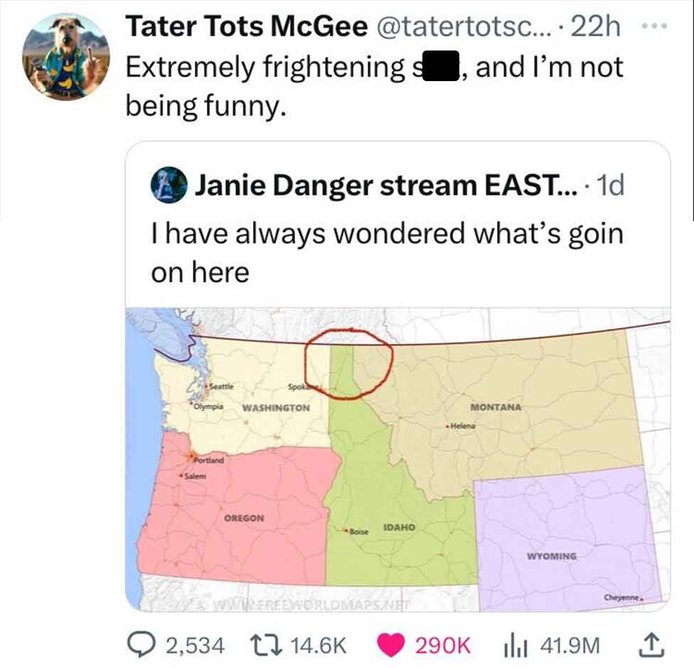 paper - ... Tater Tots McGee .... 22h Extremely frightening so, and I'm not being funny. Janie Danger stream East... 1d . I have always wondered what's goin on here Seattle Olympia Portland Salem Washington Montana Helena Oregon Idaho Boise Poworldmaps. W