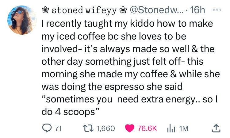 number - stoned wifeyy .... 16h I recently taught my kiddo how to make my iced coffee bc she loves to be involved it's always made so well & the other day something just felt off this morning she made my coffee & while she was doing the espresso she said 