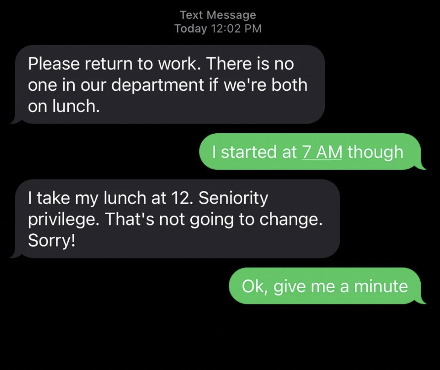 screenshot - Text Message Today Please return to work. There is no one in our department if we're both on lunch. I started at 7 Am though I take my lunch at 12. Seniority privilege. That's not going to change. Sorry! Ok, give me a minute