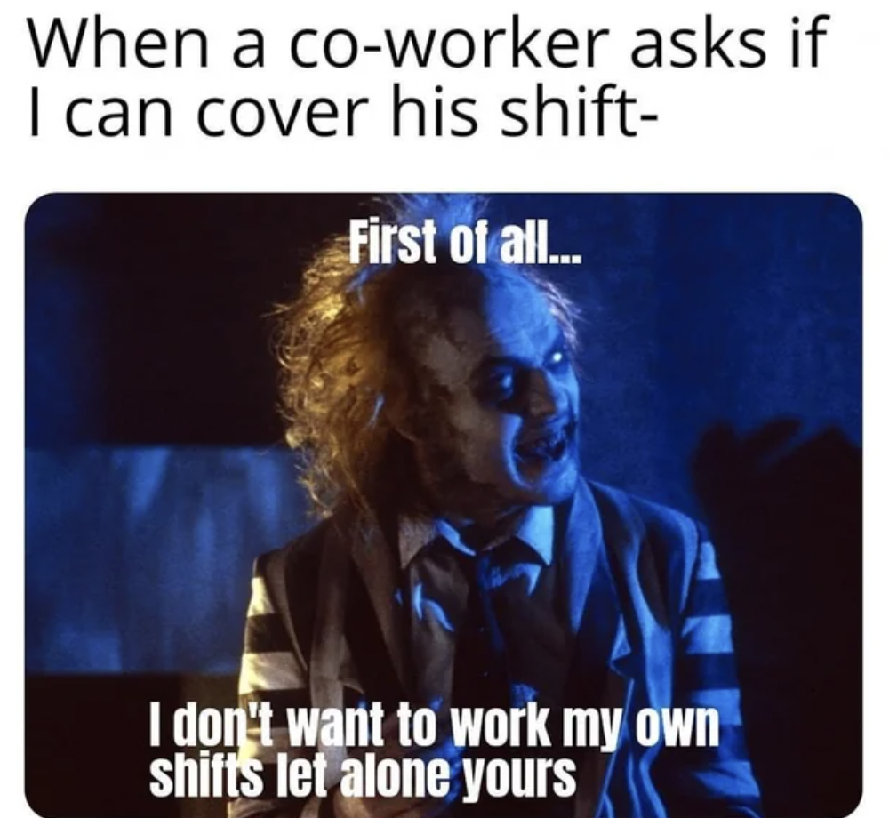 Beetlejuice Beetlejuice - When a coworker asks if I can cover his shift First of all... I don't want to work my own shifts let alone yours