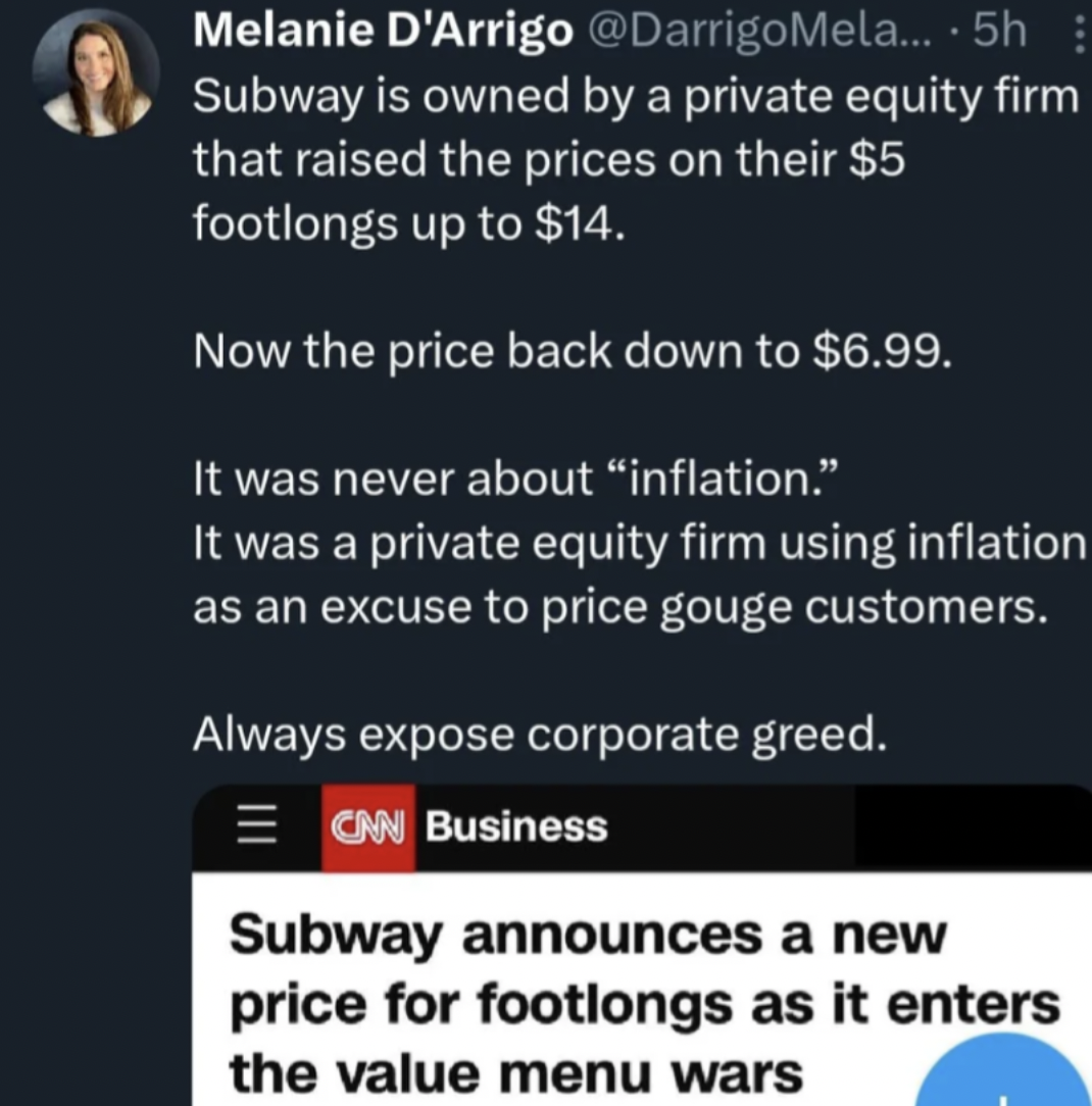 screenshot - Melanie D'Arrigo ....5h Subway is owned by a private equity firm that raised the prices on their $5 footlongs up to $14. Now the price back down to $6.99. It was never about "inflation." It was a private equity firm using inflation as an excu