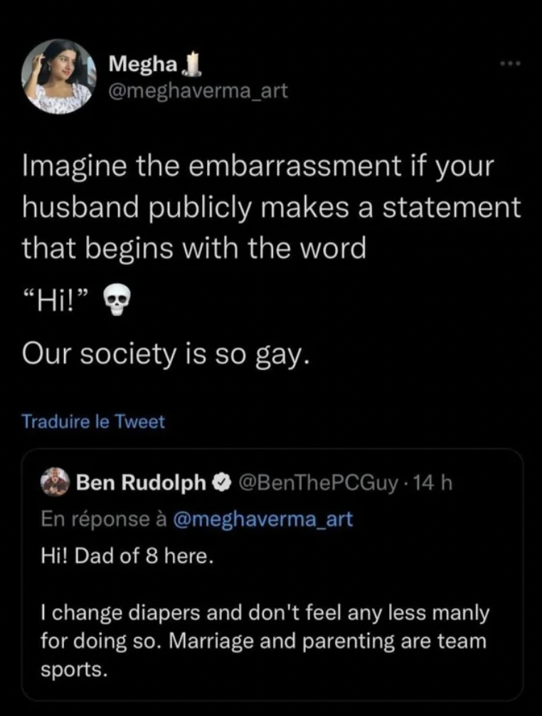 screenshot - Megha Imagine the embarrassment if your husband publicly makes a statement that begins with the word "Hi!" Our society is so gay. Traduire le Tweet Ben Rudolph 14 h En rponse Hi! Dad of 8 here. I change diapers and don't feel any less manly f